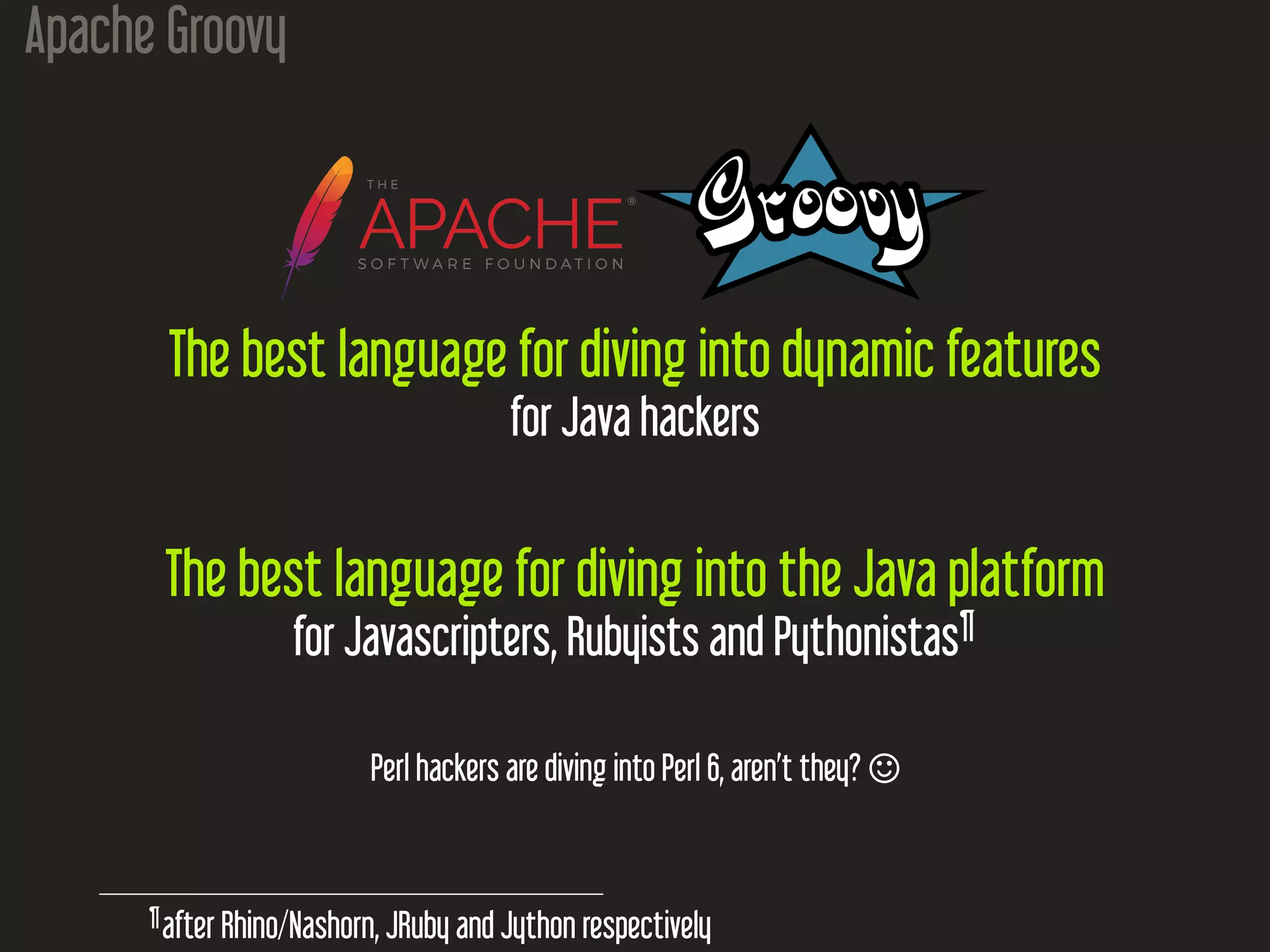 Apache Groovy
The best language for diving into dynamic features
for Java hackers
The best language for diving into the Java platform
for Javascripters, Rubyists and Pythonistas¶
Perl hackers are diving into Perl 6, aren’t they? 
¶
after Rhino/Nashorn, JRuby and Jython respectively
 