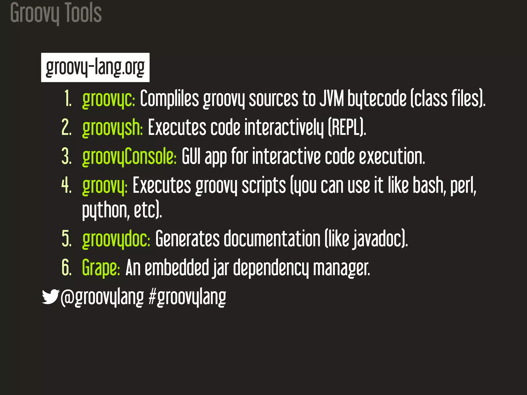 Groovy Tools
groovy-lang.org
1. groovyc: Compliles groovy sources to JVM bytecode (class files).
2. groovysh: Executes code interactively (REPL).
3. groovyConsole: GUI app for interactive code execution.
4. groovy: Executes groovy scripts (you can use it like bash, perl,
python, etc).
5. groovydoc: Generates documentation (like javadoc).
6. Grape: An embedded jar dependency manager.
@groovylang #groovylang
 