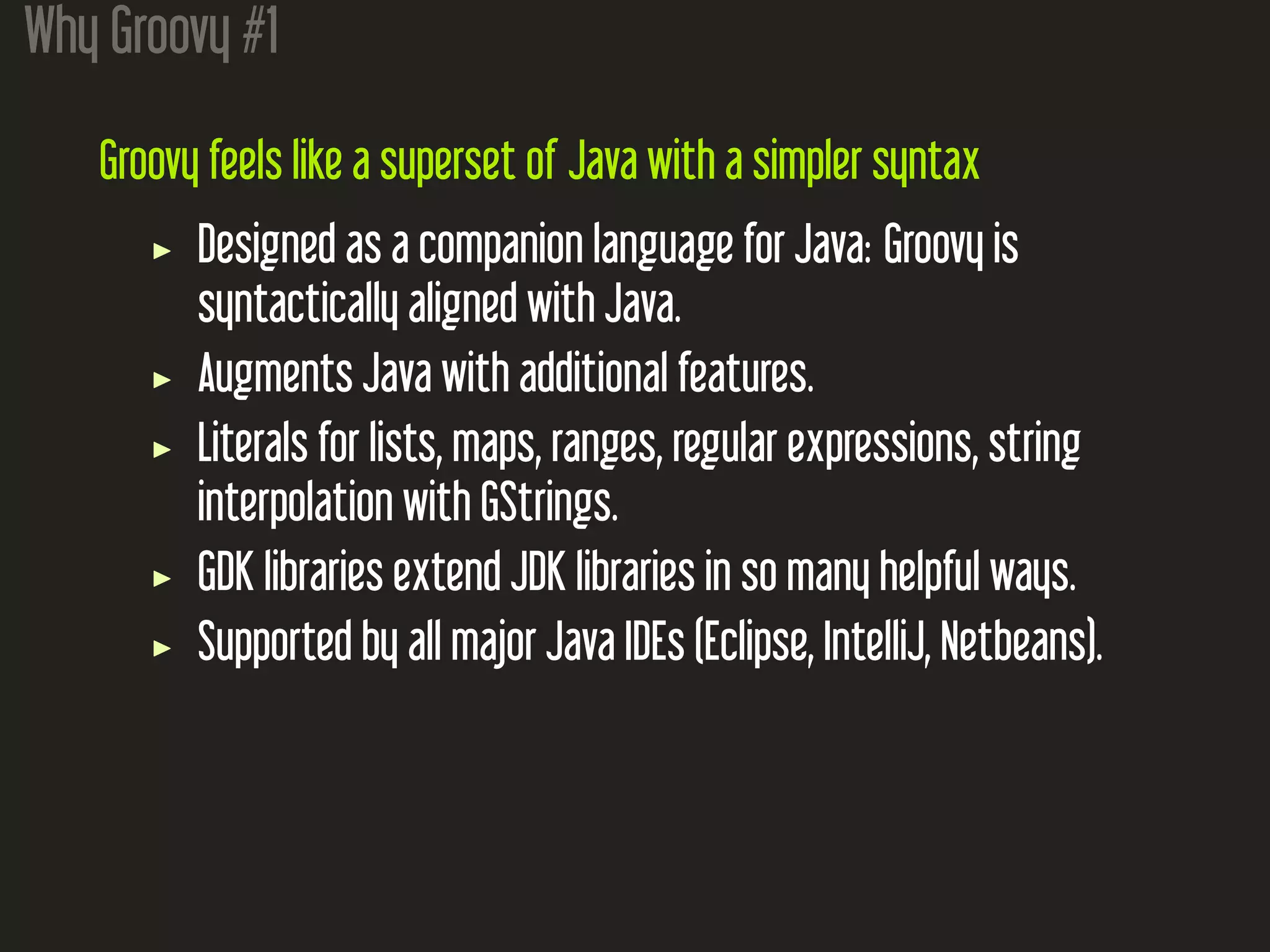 Why Groovy #1
Groovy feels like a superset of Java with a simpler syntax
Designed as a companion language for Java: Groovy is
syntactically aligned with Java.
Augments Java with additional features.
Literals for lists, maps, ranges, regular expressions, string
interpolation with GStrings.
GDK libraries extend JDK libraries in so many helpful ways.
Supported by all major Java IDEs (Eclipse, IntelliJ, Netbeans).
 