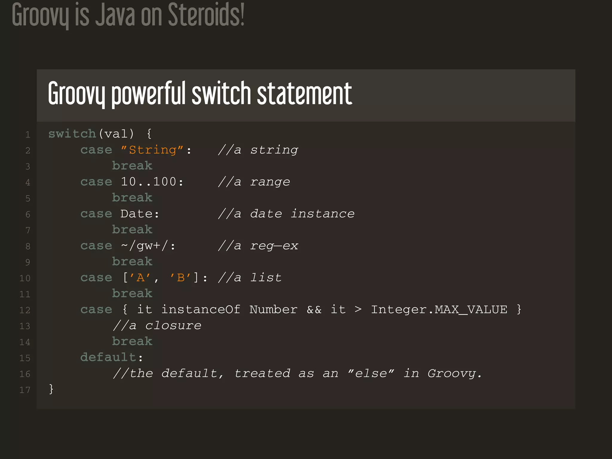 Groovy is Java on Steroids!
Groovy powerful switch statement
1 switch(val) {
2 case ”String”: //a string
3 break
4 case 10..100: //a range
5 break
6 case Date: //a date instance
7 break
8 case ~/gw+/: //a reg−ex
9 break
10 case [’A’, ’B’]: //a list
11 break
12 case { it instanceOf Number && it > Integer.MAX_VALUE }
13 //a closure
14 break
15 default:
16 //the default, treated as an ”else” in Groovy.
17 }
 