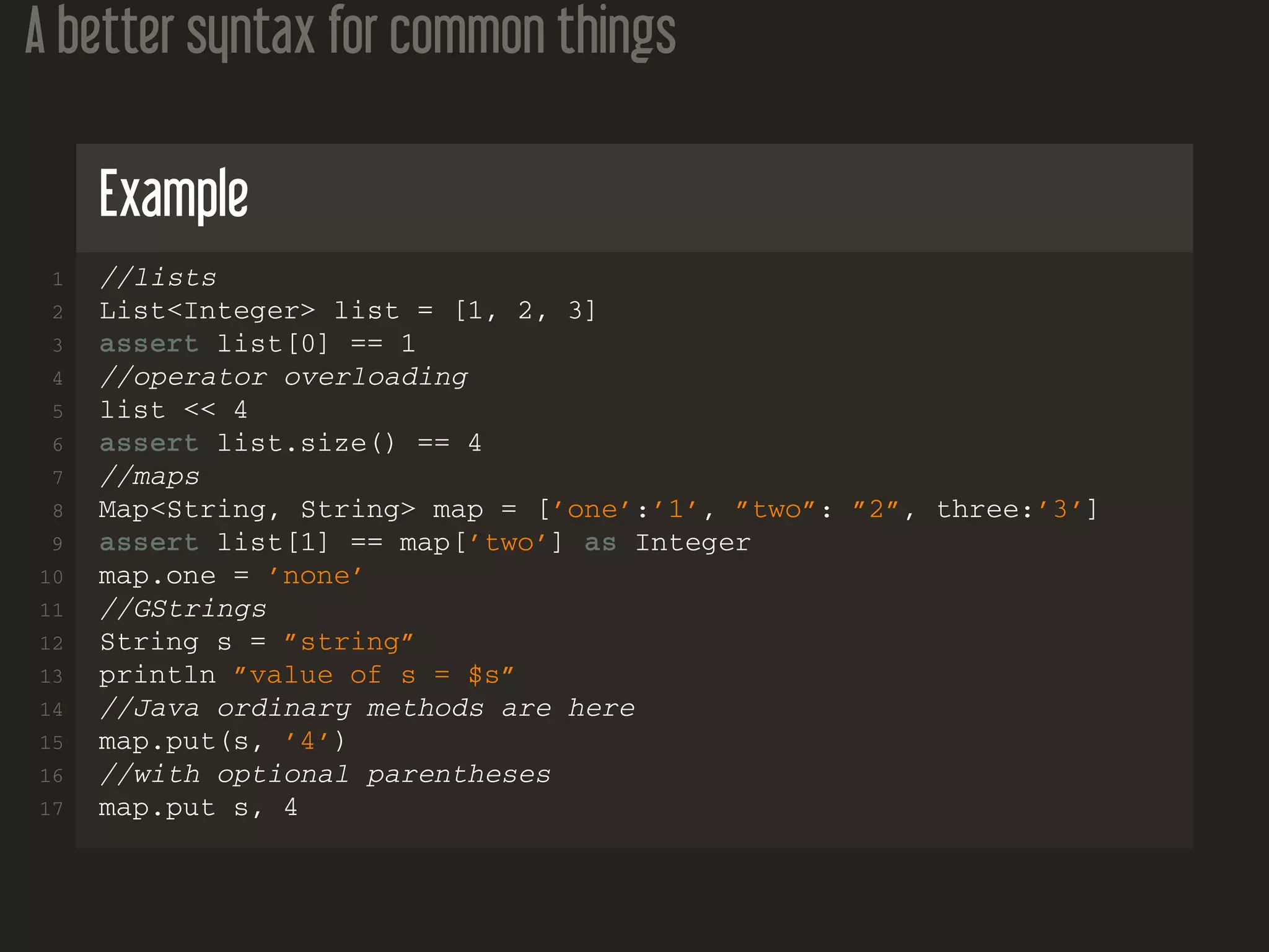 A better syntax for common things
Example
1 //lists
2 List<Integer> list = [1, 2, 3]
3 assert list[0] == 1
4 //operator overloading
5 list << 4
6 assert list.size() == 4
7 //maps
8 Map<String, String> map = [’one’:’1’, ”two”: ”2”, three:’3’]
9 assert list[1] == map[’two’] as Integer
10 map.one = ’none’
11 //GStrings
12 String s = ”string”
13 println ”value of s = $s”
14 //Java ordinary methods are here
15 map.put(s, ’4’)
16 //with optional parentheses
17 map.put s, 4
 