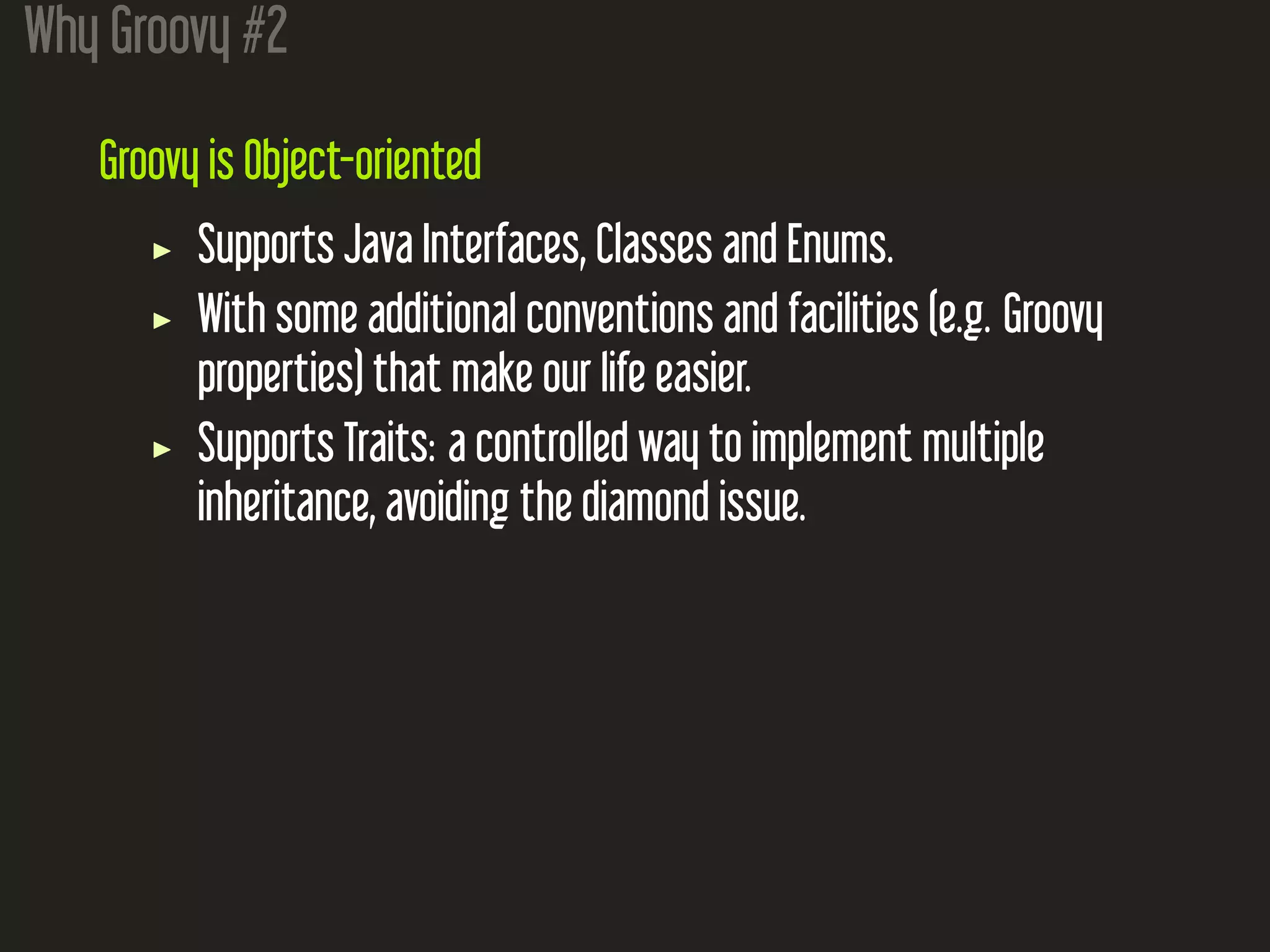 Why Groovy #2
Groovy is Object-oriented
Supports Java Interfaces, Classes and Enums.
With some additional conventions and facilities (e.g. Groovy
properties) that make our life easier.
Supports Traits: a controlled way to implement multiple
inheritance, avoiding the diamond issue.
 