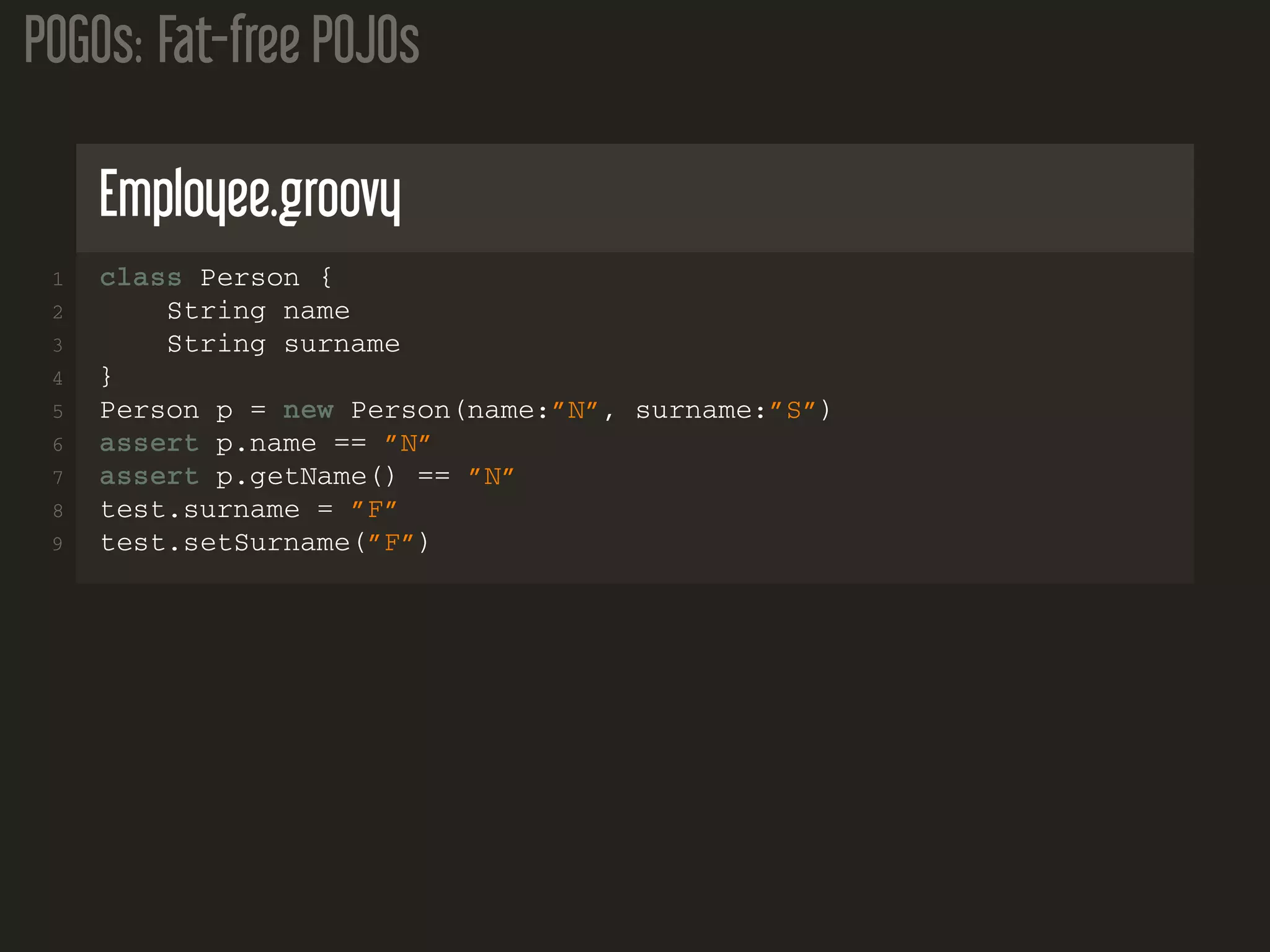 POGOs: Fat-free POJOs
Employee.groovy
1 class Person {
2 String name
3 String surname
4 }
5 Person p = new Person(name:”N”, surname:”S”)
6 assert p.name == ”N”
7 assert p.getName() == ”N”
8 test.surname = ”F”
9 test.setSurname(”F”)
 