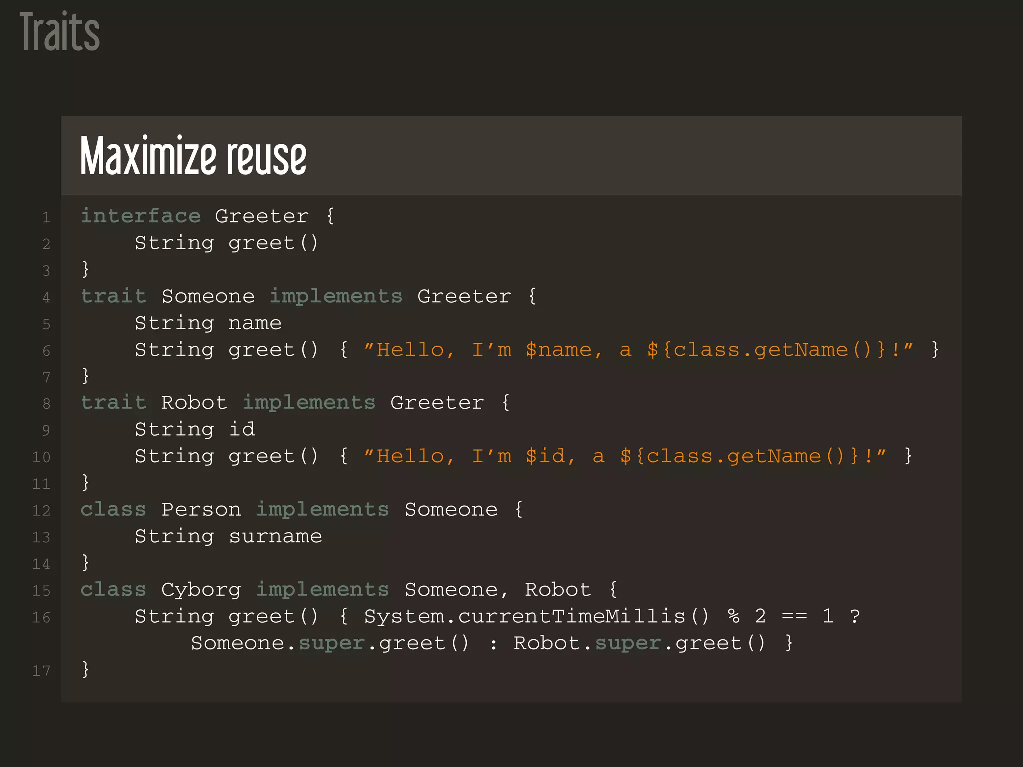 Traits
Maximize reuse
1 interface Greeter {
2 String greet()
3 }
4 trait Someone implements Greeter {
5 String name
6 String greet() { ”Hello, I’m $name, a ${class.getName()}!” }
7 }
8 trait Robot implements Greeter {
9 String id
10 String greet() { ”Hello, I’m $id, a ${class.getName()}!” }
11 }
12 class Person implements Someone {
13 String surname
14 }
15 class Cyborg implements Someone, Robot {
16 String greet() { System.currentTimeMillis() % 2 == 1 ?
Someone.super.greet() : Robot.super.greet() }
17 }
 
