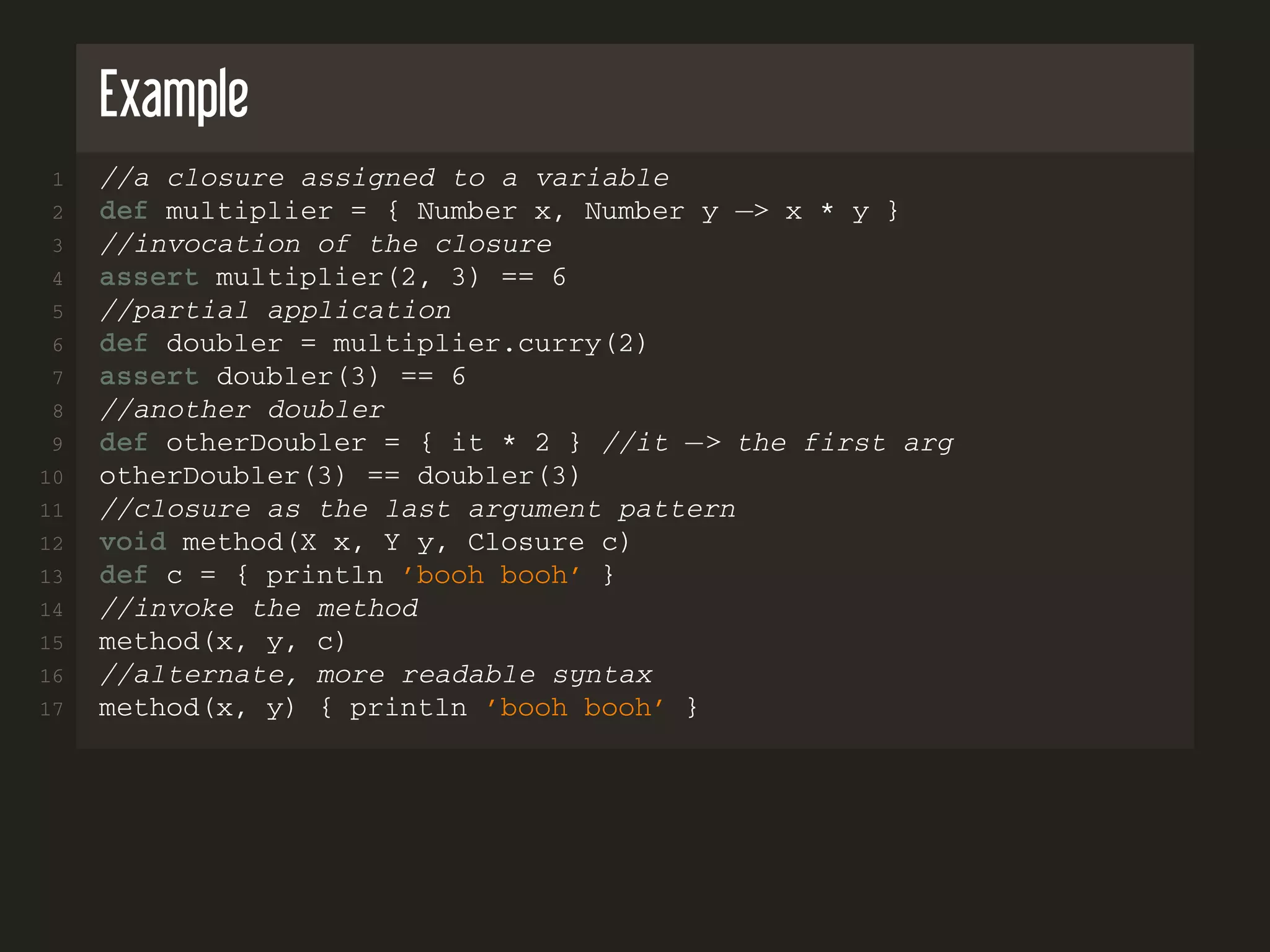 Example
1 //a closure assigned to a variable
2 def multiplier = { Number x, Number y −> x * y }
3 //invocation of the closure
4 assert multiplier(2, 3) == 6
5 //partial application
6 def doubler = multiplier.curry(2)
7 assert doubler(3) == 6
8 //another doubler
9 def otherDoubler = { it * 2 } //it −> the first arg
10 otherDoubler(3) == doubler(3)
11 //closure as the last argument pattern
12 void method(X x, Y y, Closure c)
13 def c = { println ’booh booh’ }
14 //invoke the method
15 method(x, y, c)
16 //alternate, more readable syntax
17 method(x, y) { println ’booh booh’ }
 