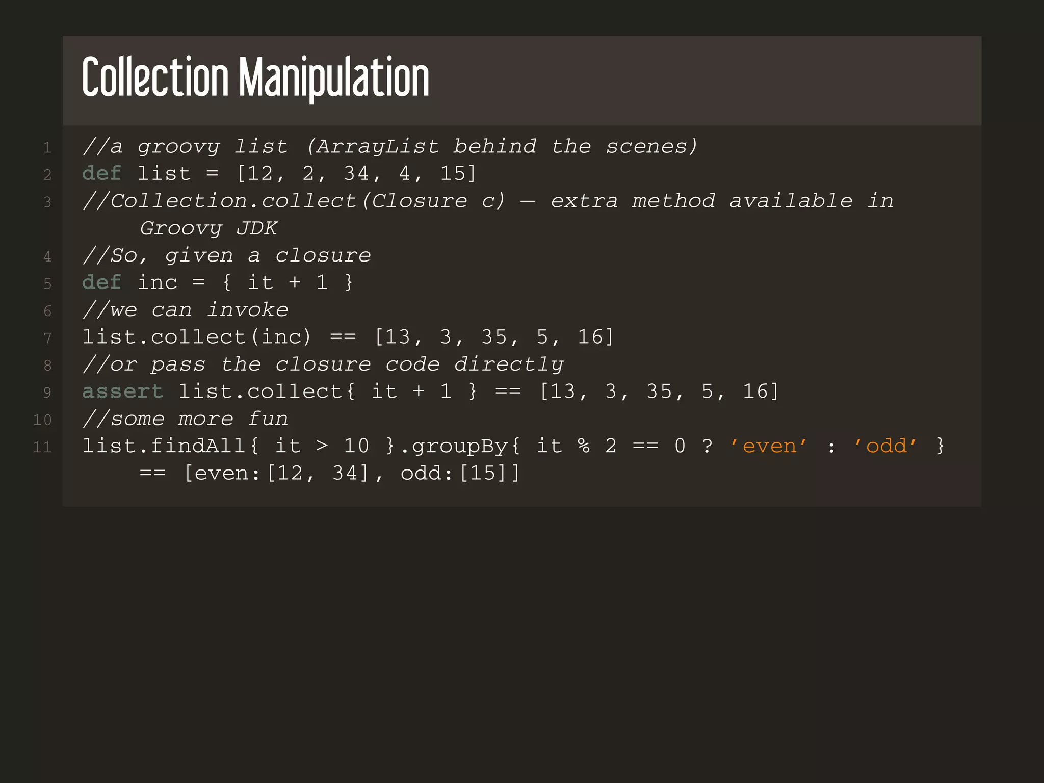 Collection Manipulation
1 //a groovy list (ArrayList behind the scenes)
2 def list = [12, 2, 34, 4, 15]
3 //Collection.collect(Closure c) − extra method available in
Groovy JDK
4 //So, given a closure
5 def inc = { it + 1 }
6 //we can invoke
7 list.collect(inc) == [13, 3, 35, 5, 16]
8 //or pass the closure code directly
9 assert list.collect{ it + 1 } == [13, 3, 35, 5, 16]
10 //some more fun
11 list.findAll{ it > 10 }.groupBy{ it % 2 == 0 ? ’even’ : ’odd’ }
== [even:[12, 34], odd:[15]]
 