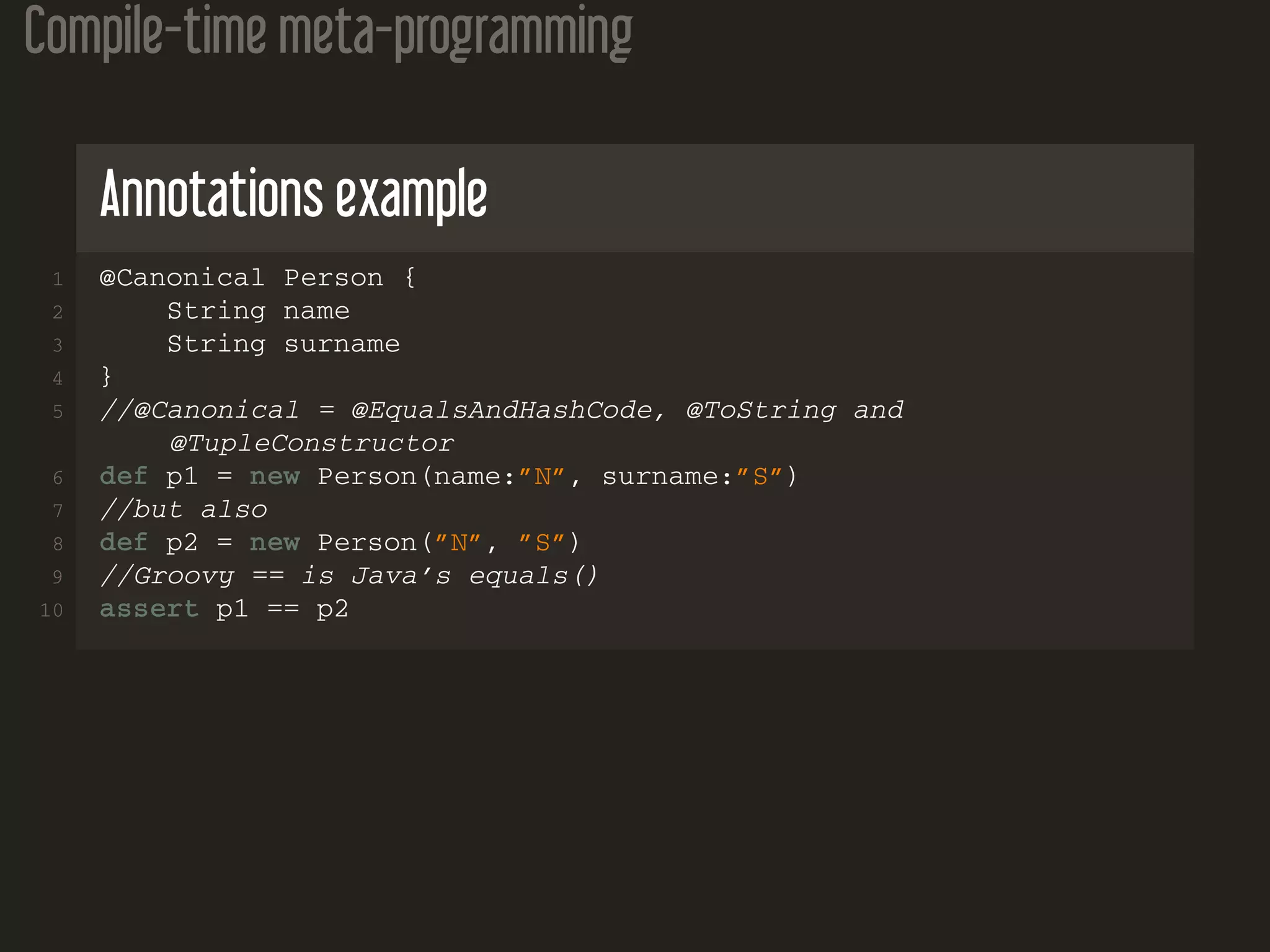 Compile-time meta-programming
Annotations example
1 @Canonical Person {
2 String name
3 String surname
4 }
5 //@Canonical = @EqualsAndHashCode, @ToString and
@TupleConstructor
6 def p1 = new Person(name:”N”, surname:”S”)
7 //but also
8 def p2 = new Person(”N”, ”S”)
9 //Groovy == is Java’s equals()
10 assert p1 == p2
 