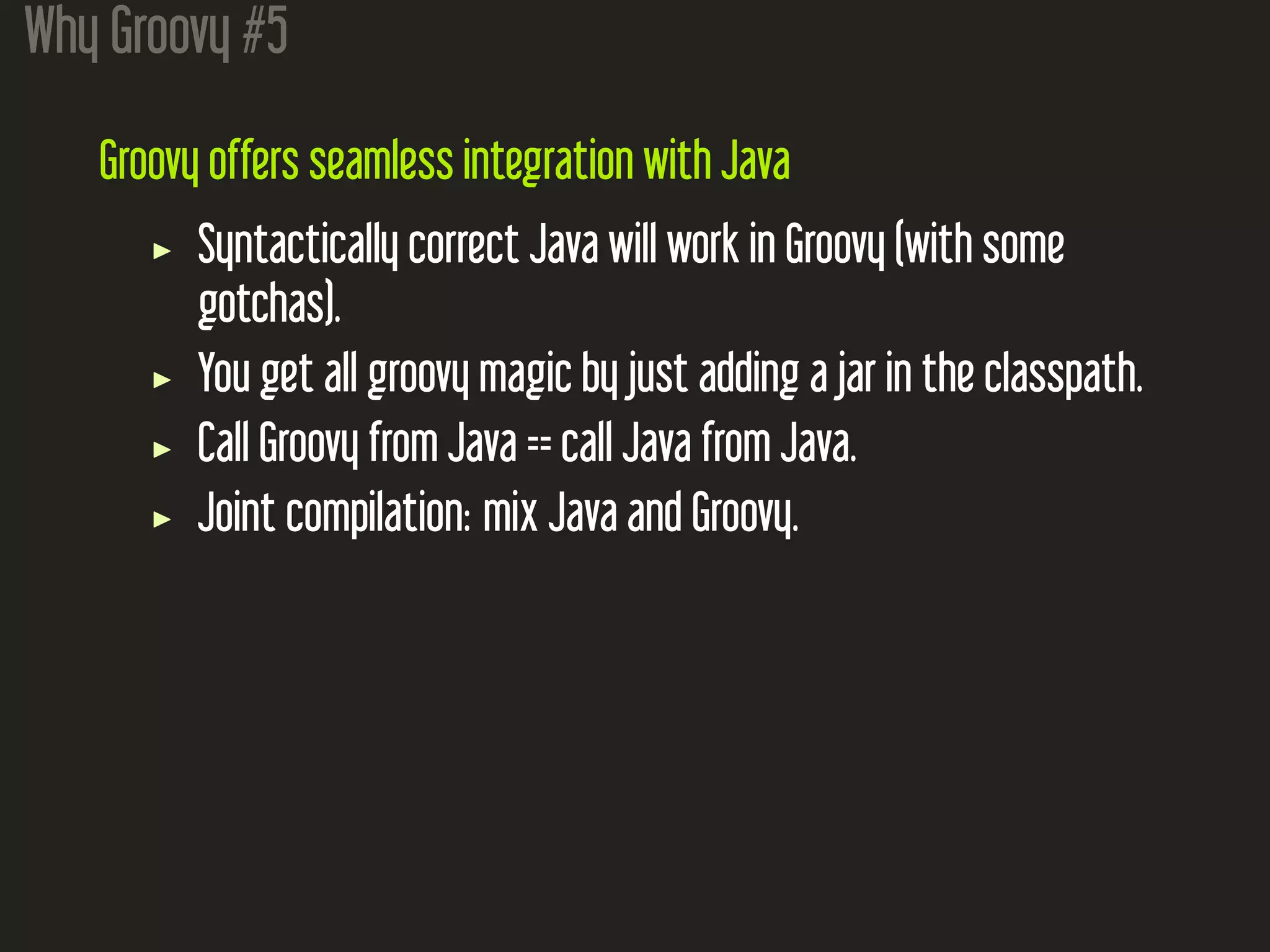Why Groovy #5
Groovy offers seamless integration with Java
Syntactically correct Java will work in Groovy (with some
gotchas).
You get all groovy magic by just adding a jar in the classpath.
Call Groovy from Java == call Java from Java.
Joint compilation: mix Java and Groovy.
 