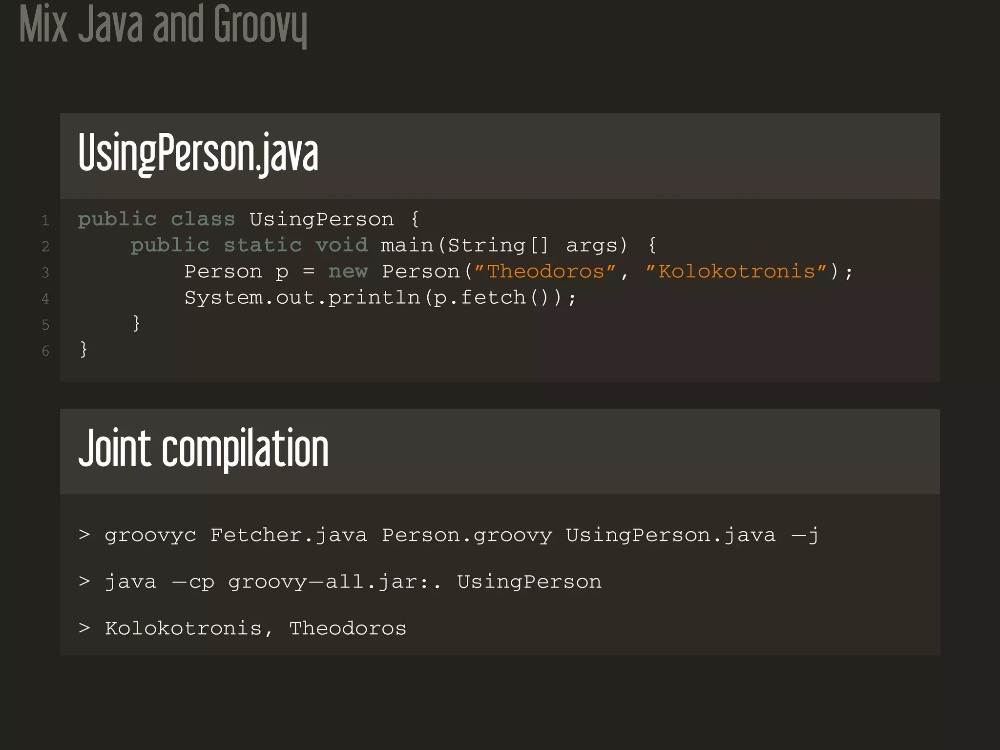 Mix Java and Groovy
UsingPerson.java
1 public class UsingPerson {
2 public static void main(String[] args) {
3 Person p = new Person(”Theodoros”, ”Kolokotronis”);
4 System.out.println(p.fetch());
5 }
6 }
Joint compilation
> groovyc Fetcher.java Person.groovy UsingPerson.java −j
> java −cp groovy−all.jar:. UsingPerson
> Kolokotronis, Theodoros
 