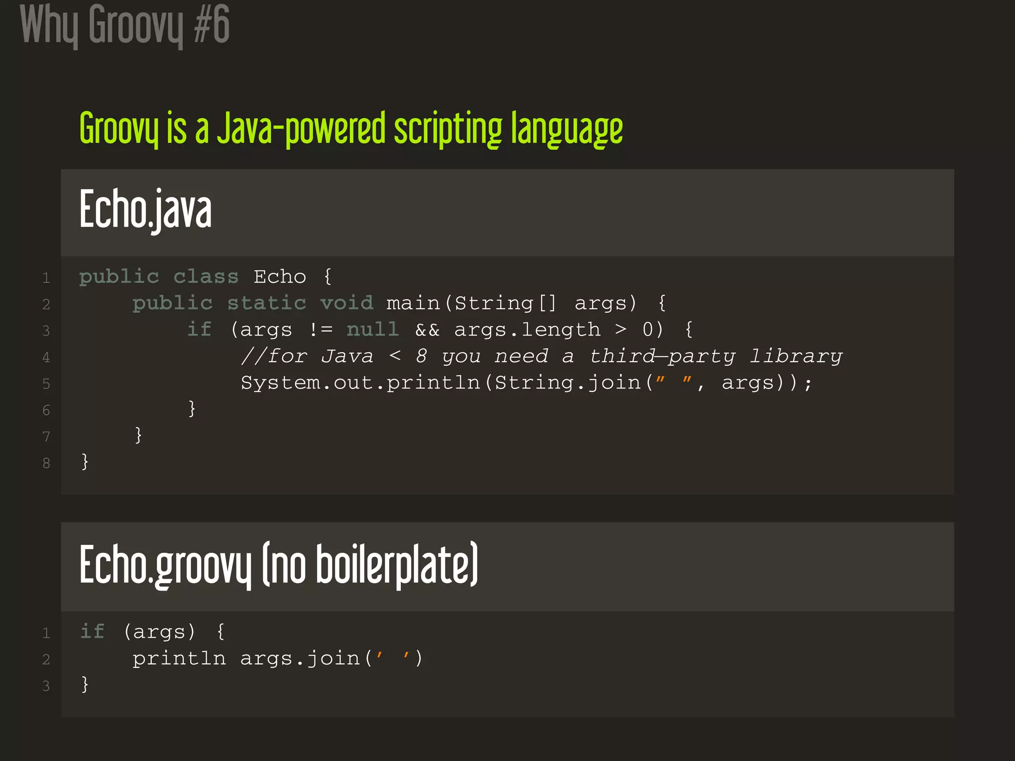 Why Groovy #6
Groovy is a Java-powered scripting language
Echo.java
1 public class Echo {
2 public static void main(String[] args) {
3 if (args != null && args.length > 0) {
4 //for Java < 8 you need a third−party library
5 System.out.println(String.join(” ”, args));
6 }
7 }
8 }
Echo.groovy (no boilerplate)
1 if (args) {
2 println args.join(’ ’)
3 }
 
