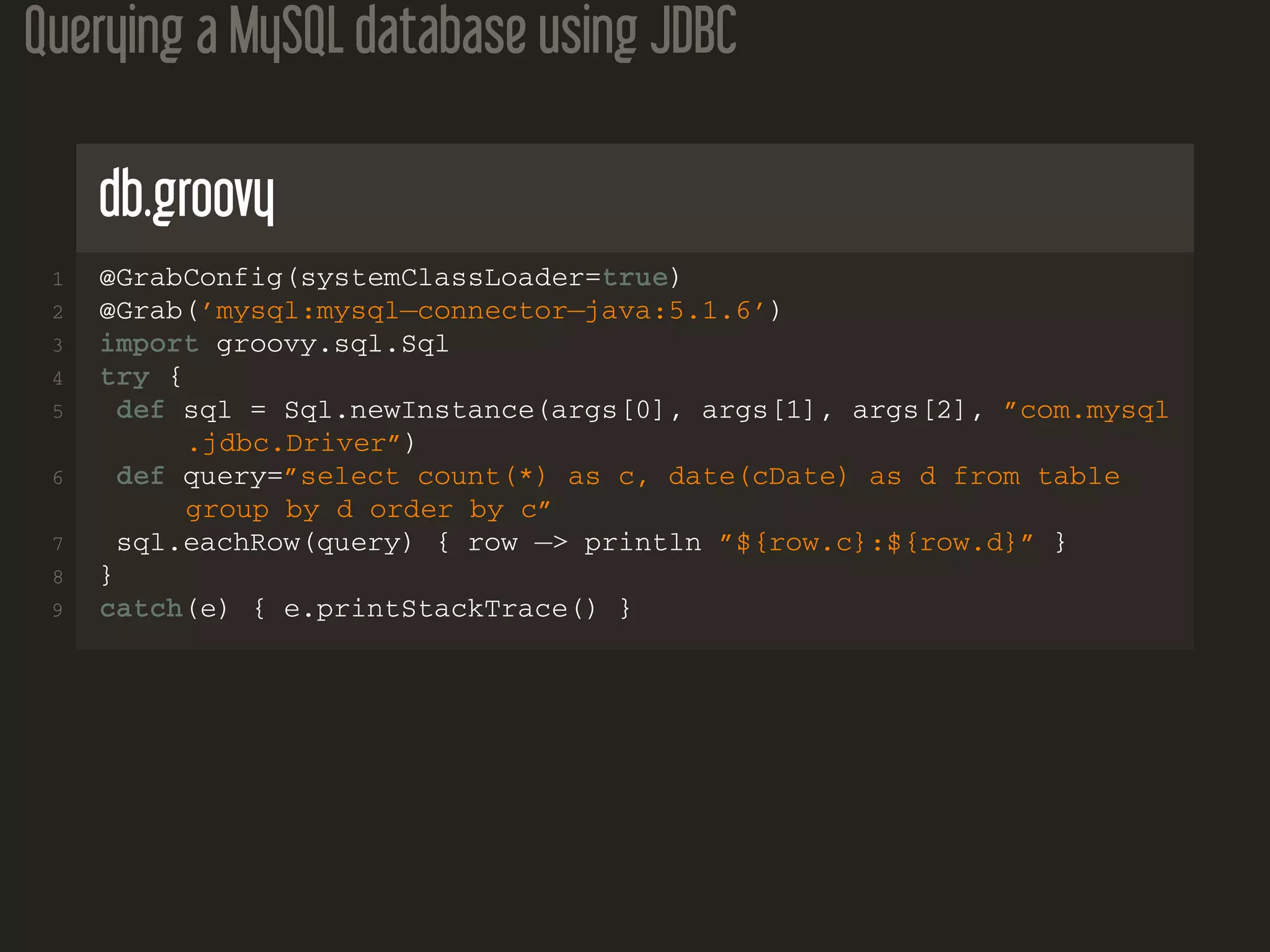Querying a MySQL database using JDBC
db.groovy
1 @GrabConfig(systemClassLoader=true)
2 @Grab(’mysql:mysql−connector−java:5.1.6’)
3 import groovy.sql.Sql
4 try {
5 def sql = Sql.newInstance(args[0], args[1], args[2], ”com.mysql
.jdbc.Driver”)
6 def query=”select count(*) as c, date(cDate) as d from table
group by d order by c”
7 sql.eachRow(query) { row −> println ”${row.c}:${row.d}” }
8 }
9 catch(e) { e.printStackTrace() }
 