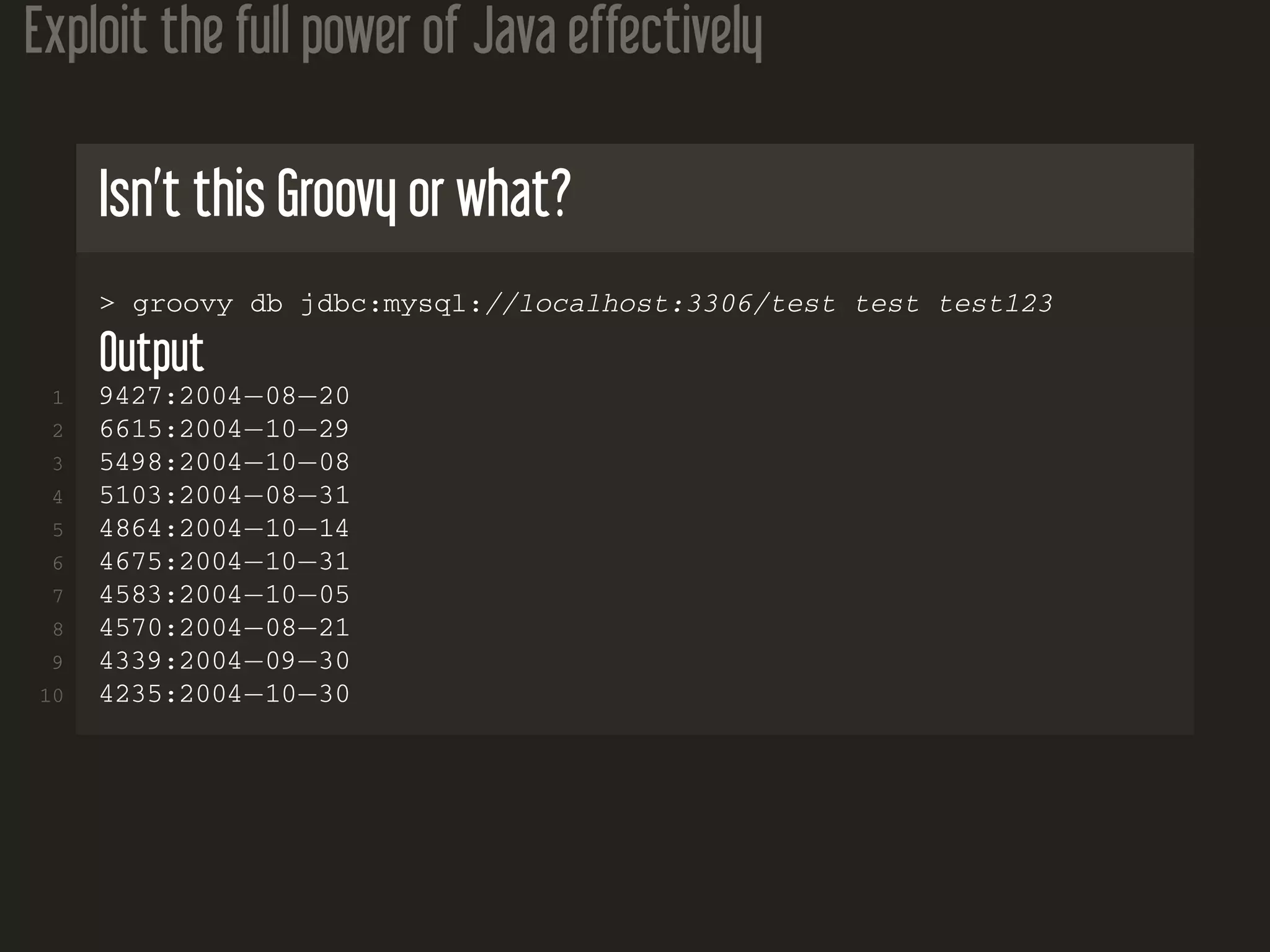 Exploit the full power of Java effectively
Isn’t this Groovy or what?
> groovy db jdbc:mysql://localhost:3306/test test test123
Output
1 9427:2004−08−20
2 6615:2004−10−29
3 5498:2004−10−08
4 5103:2004−08−31
5 4864:2004−10−14
6 4675:2004−10−31
7 4583:2004−10−05
8 4570:2004−08−21
9 4339:2004−09−30
10 4235:2004−10−30
 