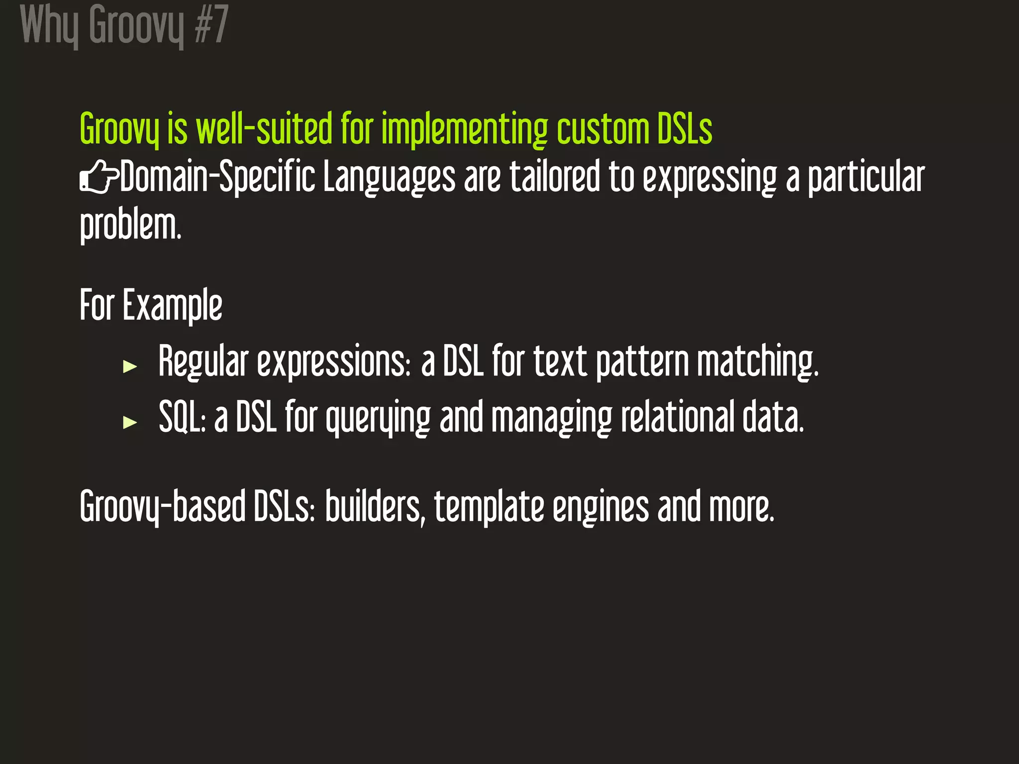 Why Groovy #7
Groovy is well-suited for implementing custom DSLs
Domain-Specific Languages are tailored to expressing a particular
problem.
For Example
Regular expressions: a DSL for text pattern matching.
SQL: a DSL for querying and managing relational data.
Groovy-based DSLs: builders, template engines and more.
 