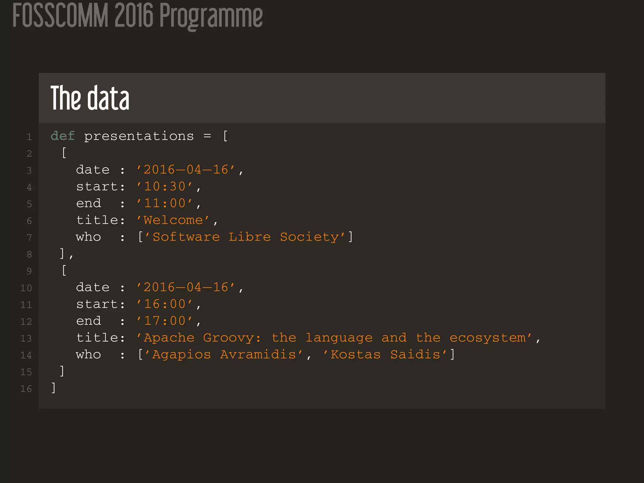 FOSSCOMM 2016 Programme
The data
1 def presentations = [
2 [
3 date : ’2016−04−16’,
4 start: ’10:30’,
5 end : ’11:00’,
6 title: ’Welcome’,
7 who : [’Software Libre Society’]
8 ],
9 [
10 date : ’2016−04−16’,
11 start: ’16:00’,
12 end : ’17:00’,
13 title: ’Apache Groovy: the language and the ecosystem’,
14 who : [’Agapios Avramidis’, ’Kostas Saidis’]
15 ]
16 ]
 