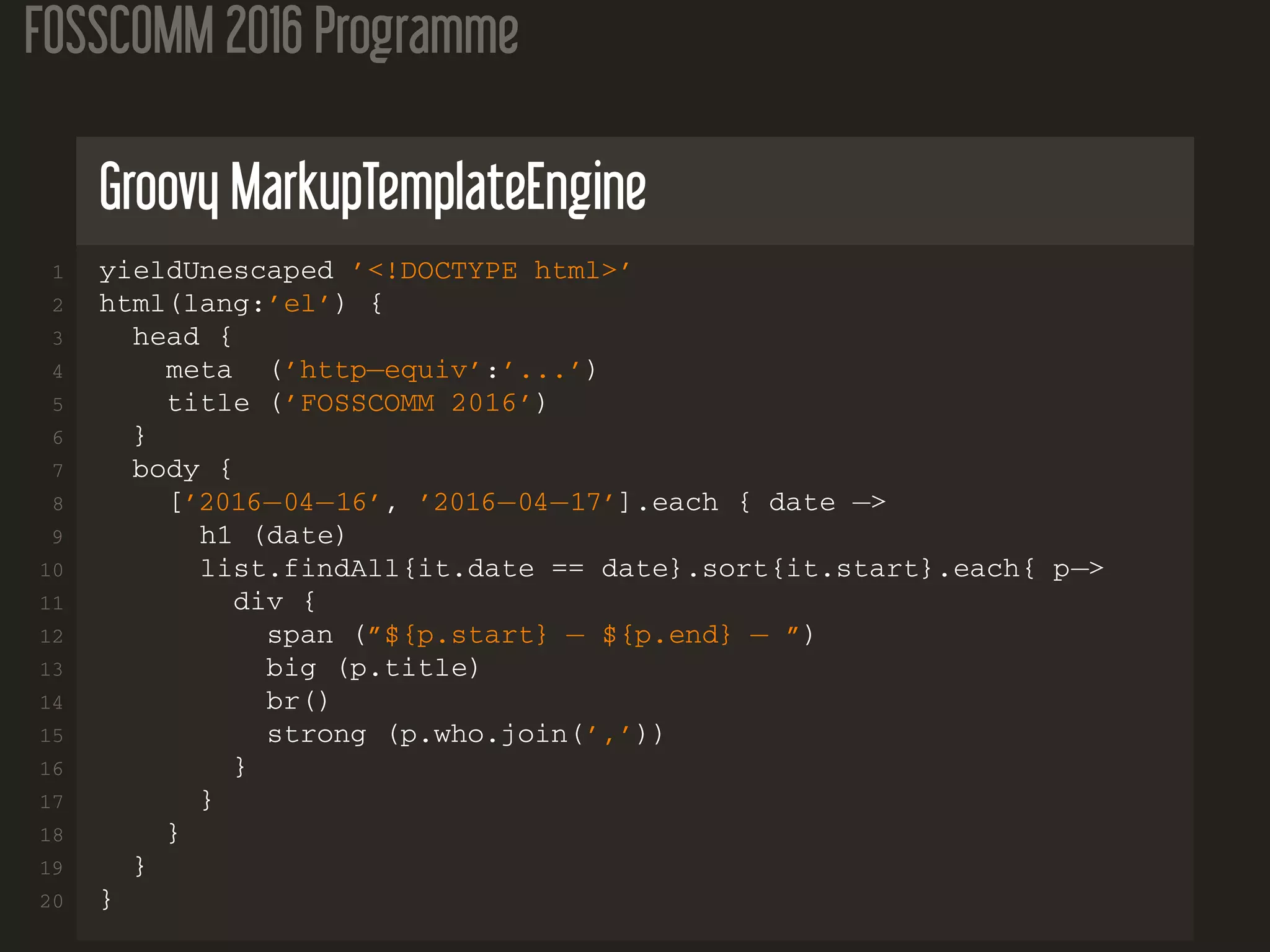 FOSSCOMM 2016 Programme
Groovy MarkupTemplateEngine
1 yieldUnescaped ’<!DOCTYPE html>’
2 html(lang:’el’) {
3 head {
4 meta (’http−equiv’:’...’)
5 title (’FOSSCOMM 2016’)
6 }
7 body {
8 [’2016−04−16’, ’2016−04−17’].each { date −>
9 h1 (date)
10 list.findAll{it.date == date}.sort{it.start}.each{ p−>
11 div {
12 span (”${p.start} − ${p.end} − ”)
13 big (p.title)
14 br()
15 strong (p.who.join(’,’))
16 }
17 }
18 }
19 }
20 }
 
