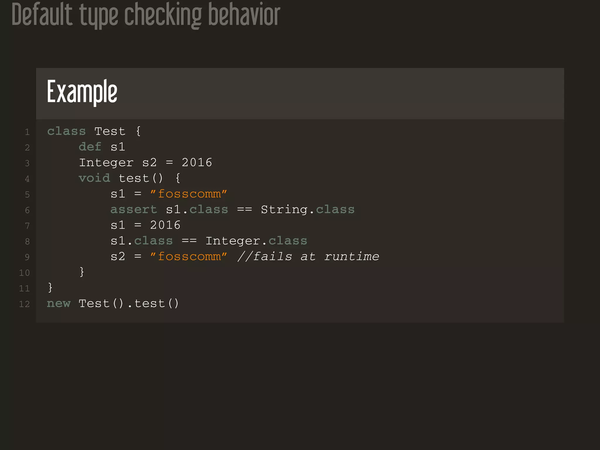 Default type checking behavior
Example
1 class Test {
2 def s1
3 Integer s2 = 2016
4 void test() {
5 s1 = ”fosscomm”
6 assert s1.class == String.class
7 s1 = 2016
8 s1.class == Integer.class
9 s2 = ”fosscomm” //fails at runtime
10 }
11 }
12 new Test().test()
 