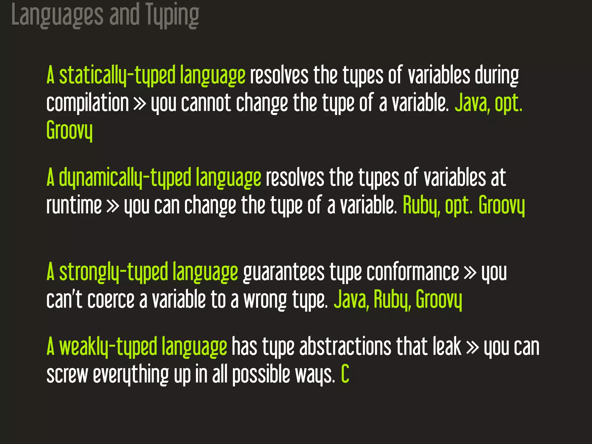 Languages and Typing
A statically-typed language resolves the types of variables during
compilation  you cannot change the type of a variable. Java, opt.
Groovy
A dynamically-typed language resolves the types of variables at
runtime  you can change the type of a variable. Ruby, opt. Groovy
A strongly-typed language guarantees type conformance  you
can’t coerce a variable to a wrong type. Java, Ruby, Groovy
A weakly-typed language has type abstractions that leak  you can
screw everything up in all possible ways. C
 