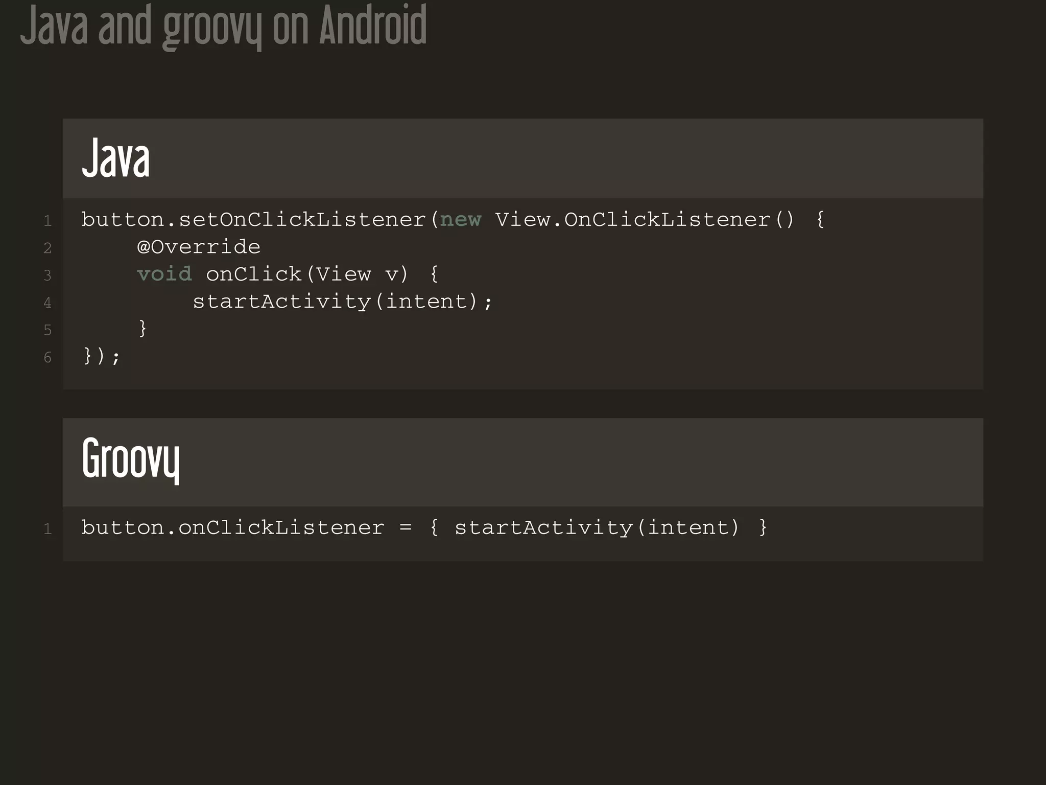 Java and groovy on Android
Java
1 button.setOnClickListener(new View.OnClickListener() {
2 @Override
3 void onClick(View v) {
4 startActivity(intent);
5 }
6 });
Groovy
1 button.onClickListener = { startActivity(intent) }
 