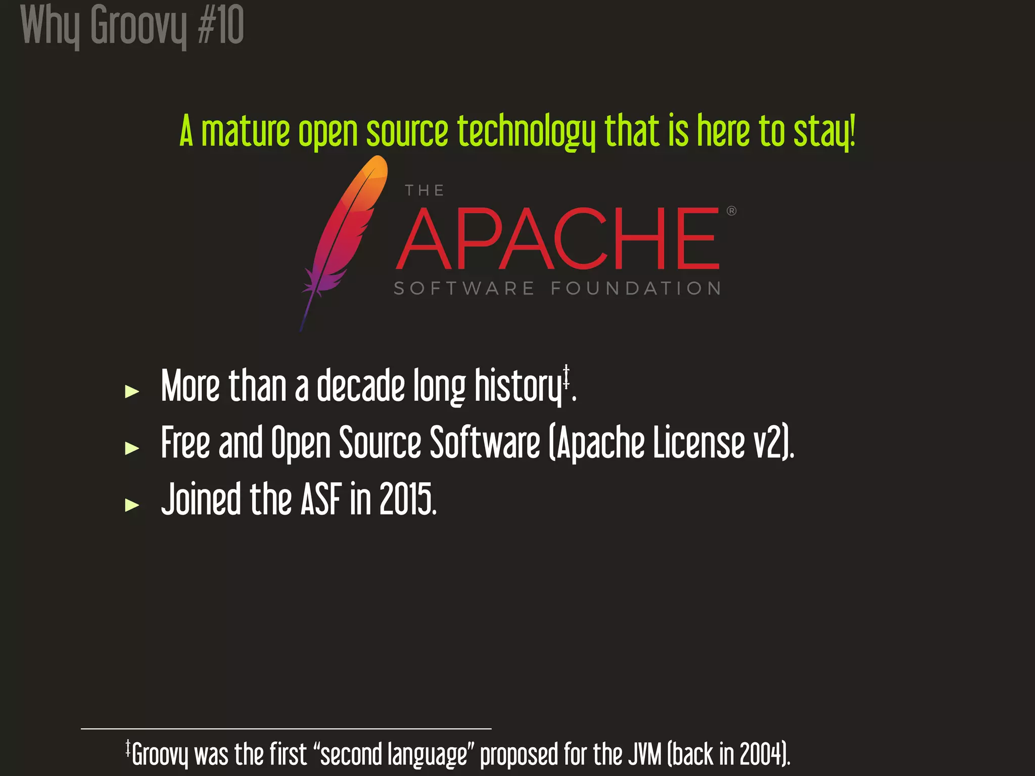 Why Groovy #10
A mature open source technology that is here to stay!
More than a decade long history‡
.
Free and Open Source Software (Apache License v2).
Joined the ASF in 2015.
‡
Groovy was the first “second language” proposed for the JVM (back in 2004).
 
