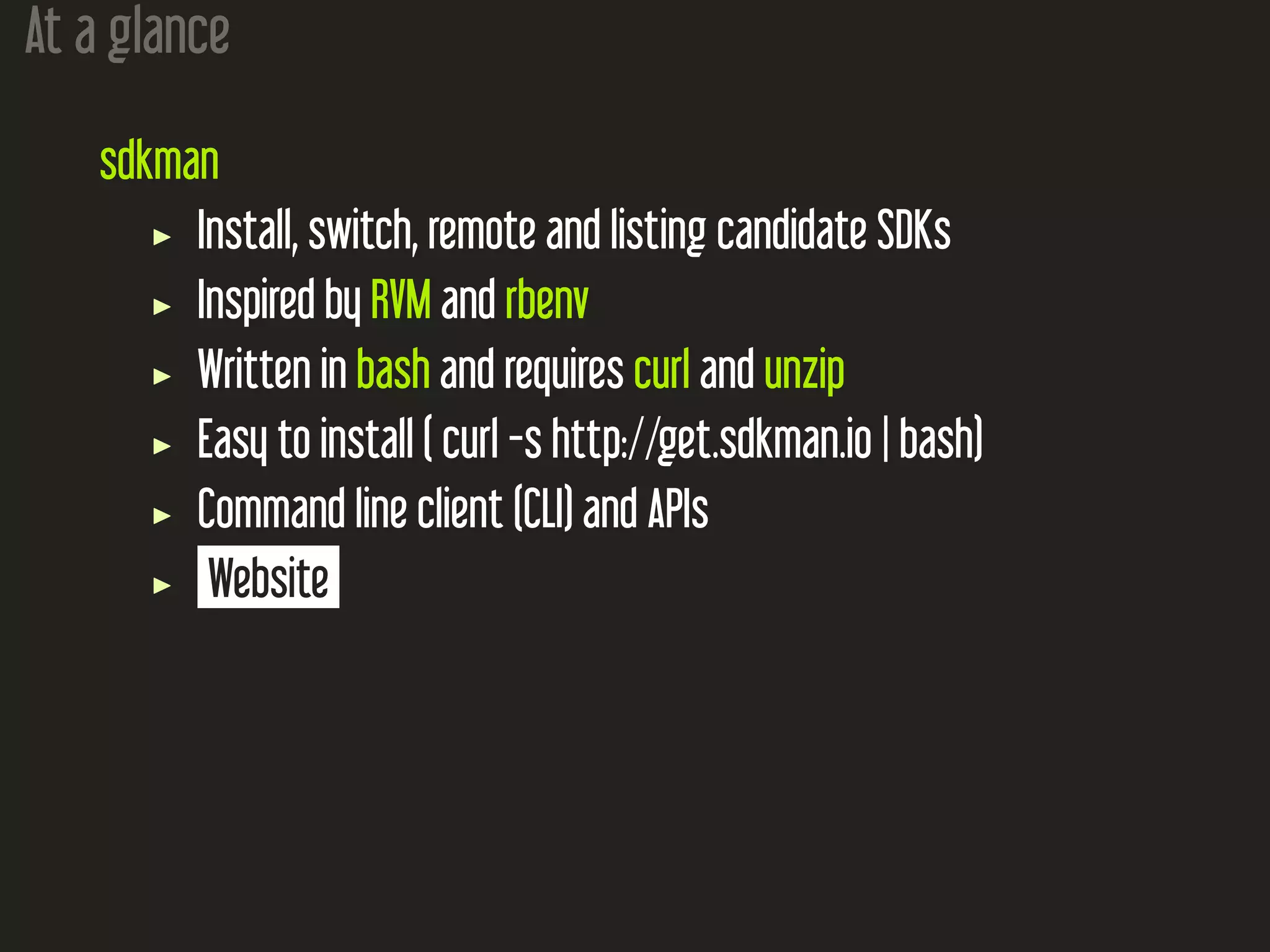 At a glance
sdkman
Install, switch, remote and listing candidate SDKs
Inspired by RVM and rbenv
Written in bash and requires curl and unzip
Easy to install ( curl -s http://get.sdkman.io | bash)
Command line client (CLI) and APIs
Website
 