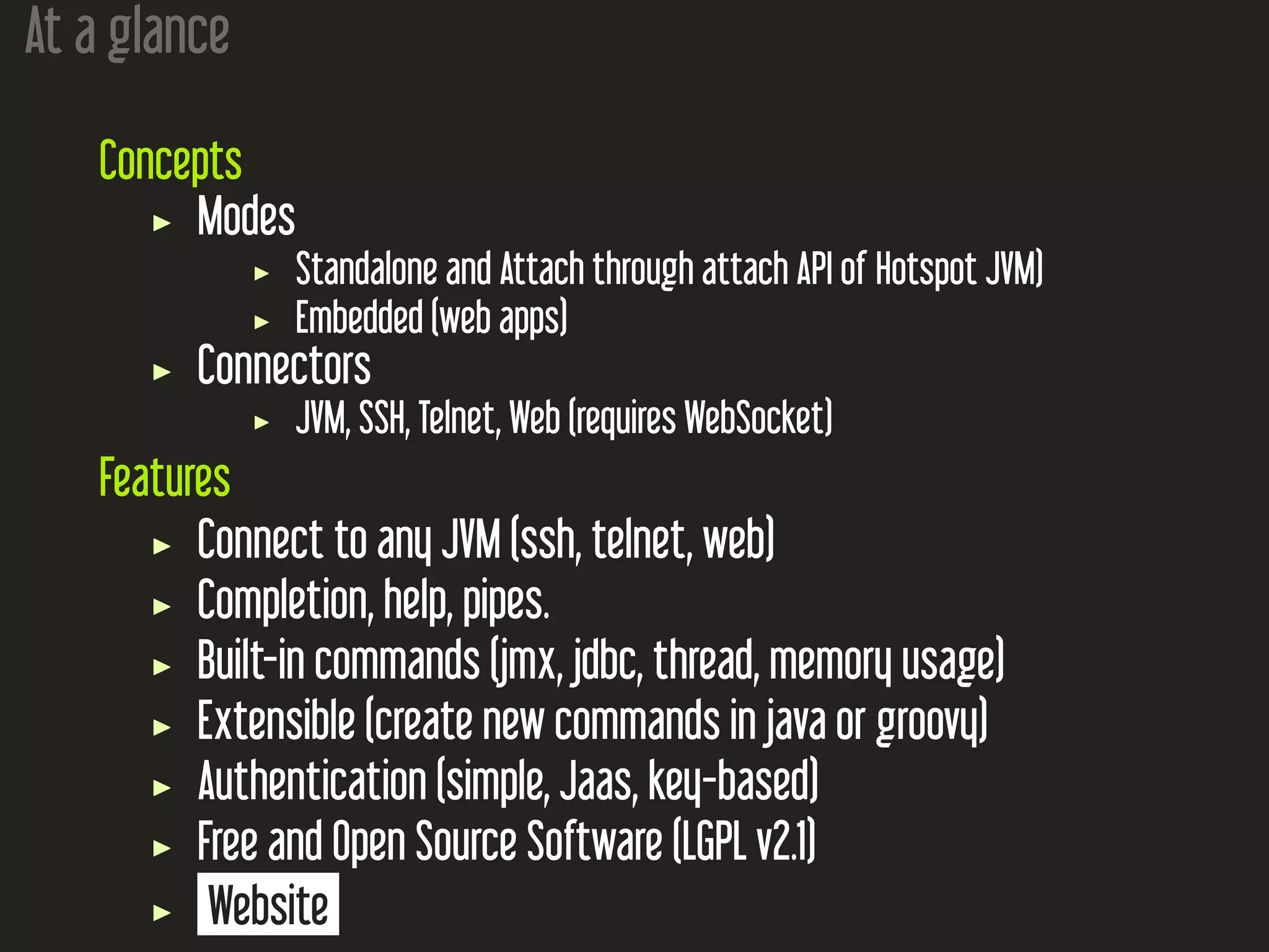 At a glance
Concepts
Modes
Standalone and Attach through attach API of Hotspot JVM)
Embedded (web apps)
Connectors
JVM, SSH, Telnet, Web (requires WebSocket)
Features
Connect to any JVM (ssh, telnet, web)
Completion, help, pipes.
Built-in commands (jmx, jdbc, thread, memory usage)
Extensible (create new commands in java or groovy)
Authentication (simple, Jaas, key-based)
Free and Open Source Software (LGPL v2.1)
Website
 