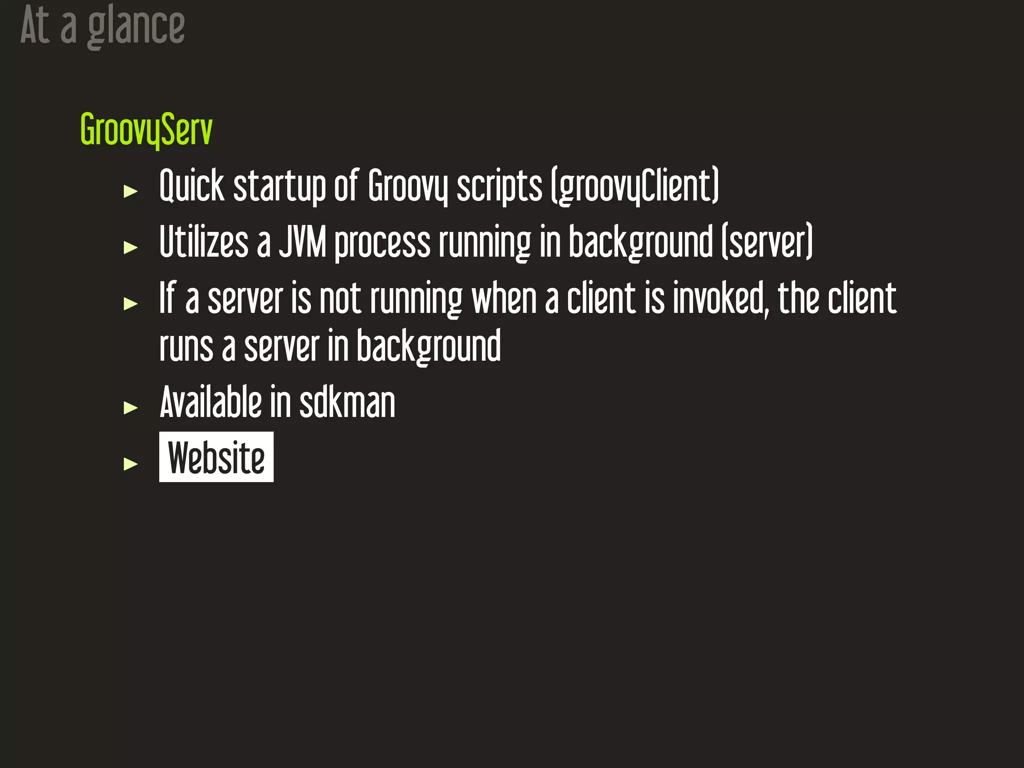 At a glance
GroovyServ
Quick startup of Groovy scripts (groovyClient)
Utilizes a JVM process running in background (server)
If a server is not running when a client is invoked, the client
runs a server in background
Available in sdkman
Website
 