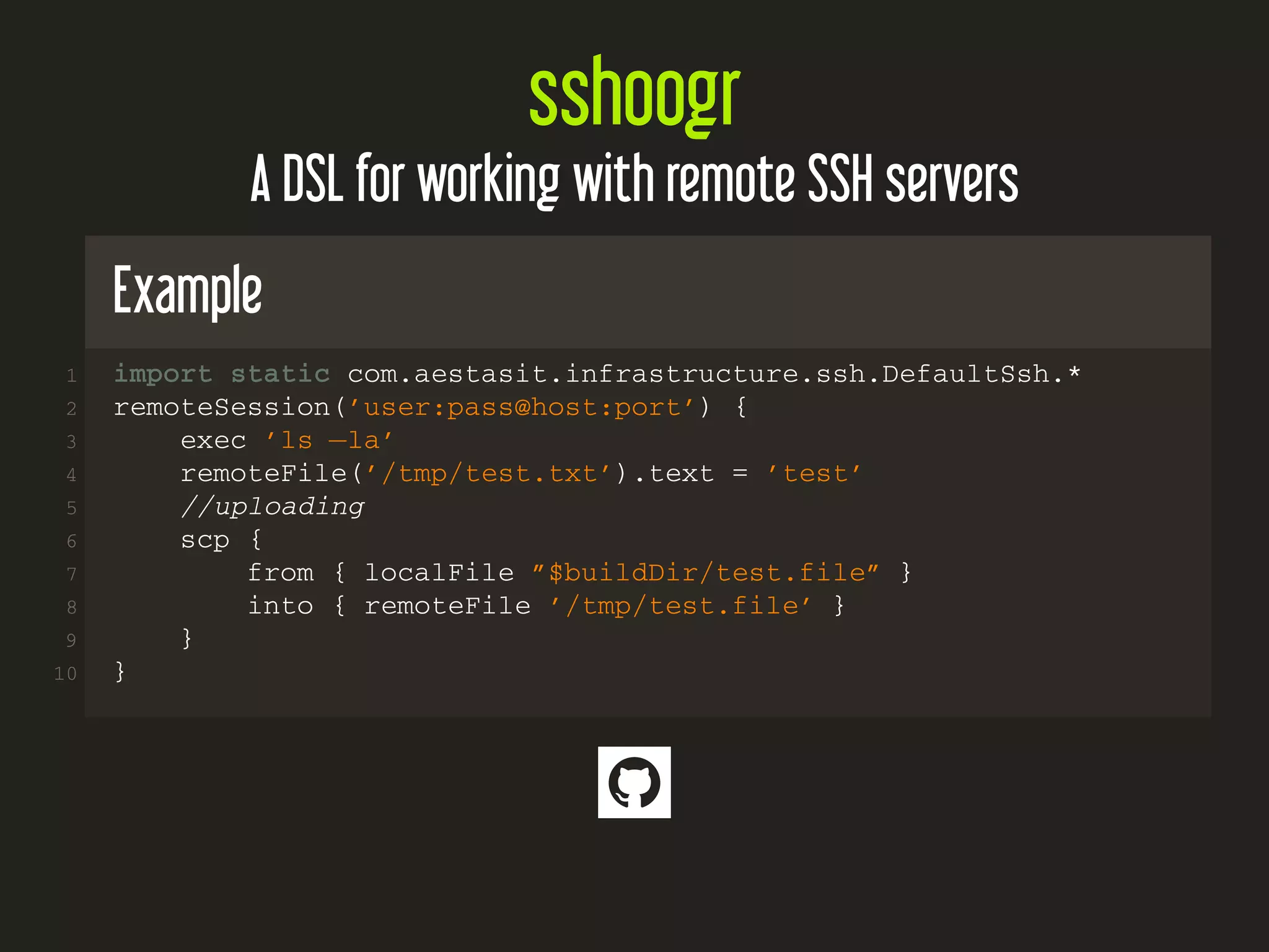 sshoogr
A DSL for working with remote SSH servers
Example
1 import static com.aestasit.infrastructure.ssh.DefaultSsh.*
2 remoteSession(’user:pass@host:port’) {
3 exec ’ls −la’
4 remoteFile(’/tmp/test.txt’).text = ’test’
5 //uploading
6 scp {
7 from { localFile ”$buildDir/test.file” }
8 into { remoteFile ’/tmp/test.file’ }
9 }
10 }

 