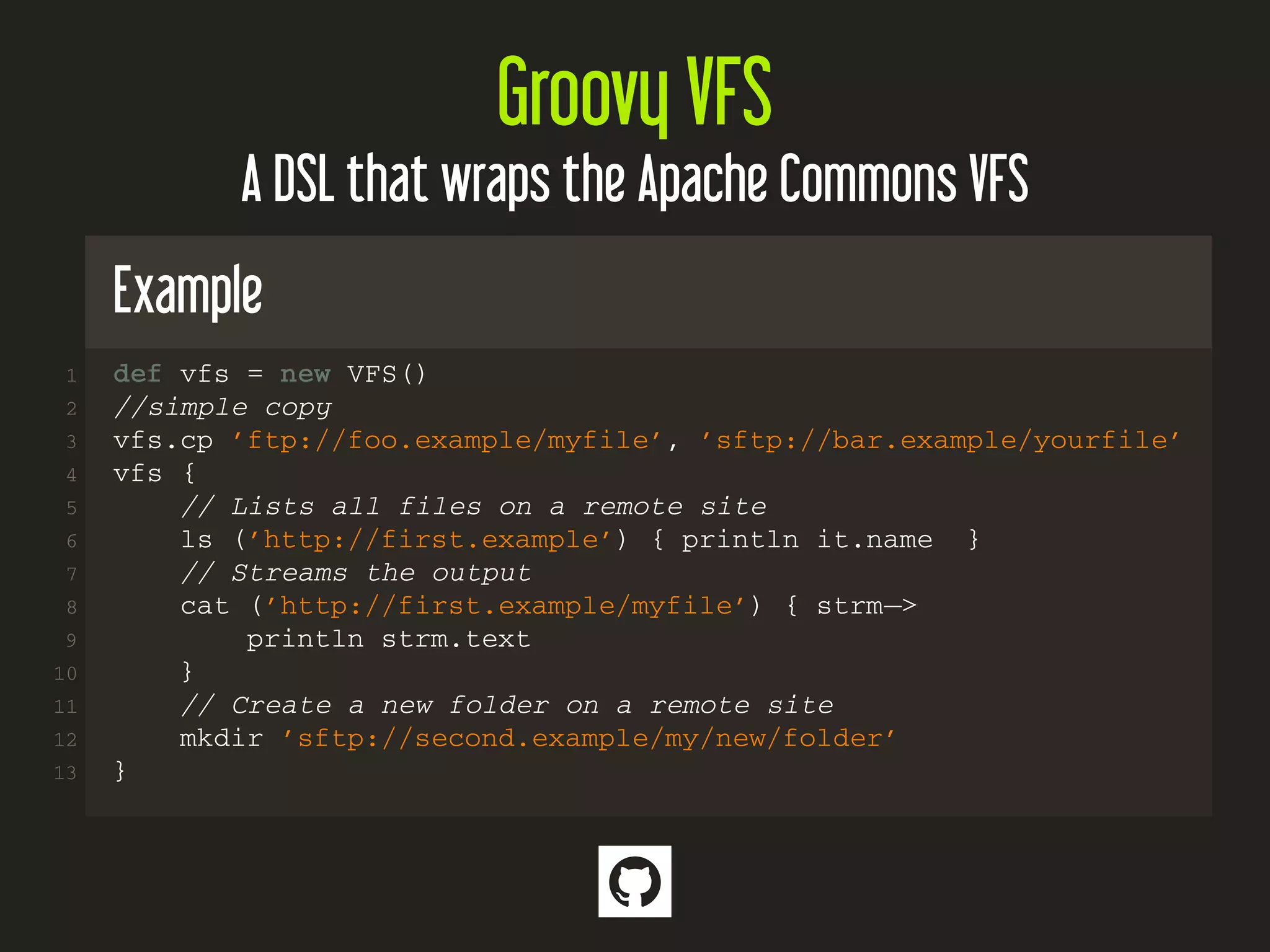 Groovy VFS
A DSL that wraps the Apache Commons VFS
Example
1 def vfs = new VFS()
2 //simple copy
3 vfs.cp ’ftp://foo.example/myfile’, ’sftp://bar.example/yourfile’
4 vfs {
5 // Lists all files on a remote site
6 ls (’http://first.example’) { println it.name }
7 // Streams the output
8 cat (’http://first.example/myfile’) { strm−>
9 println strm.text
10 }
11 // Create a new folder on a remote site
12 mkdir ’sftp://second.example/my/new/folder’
13 }

 