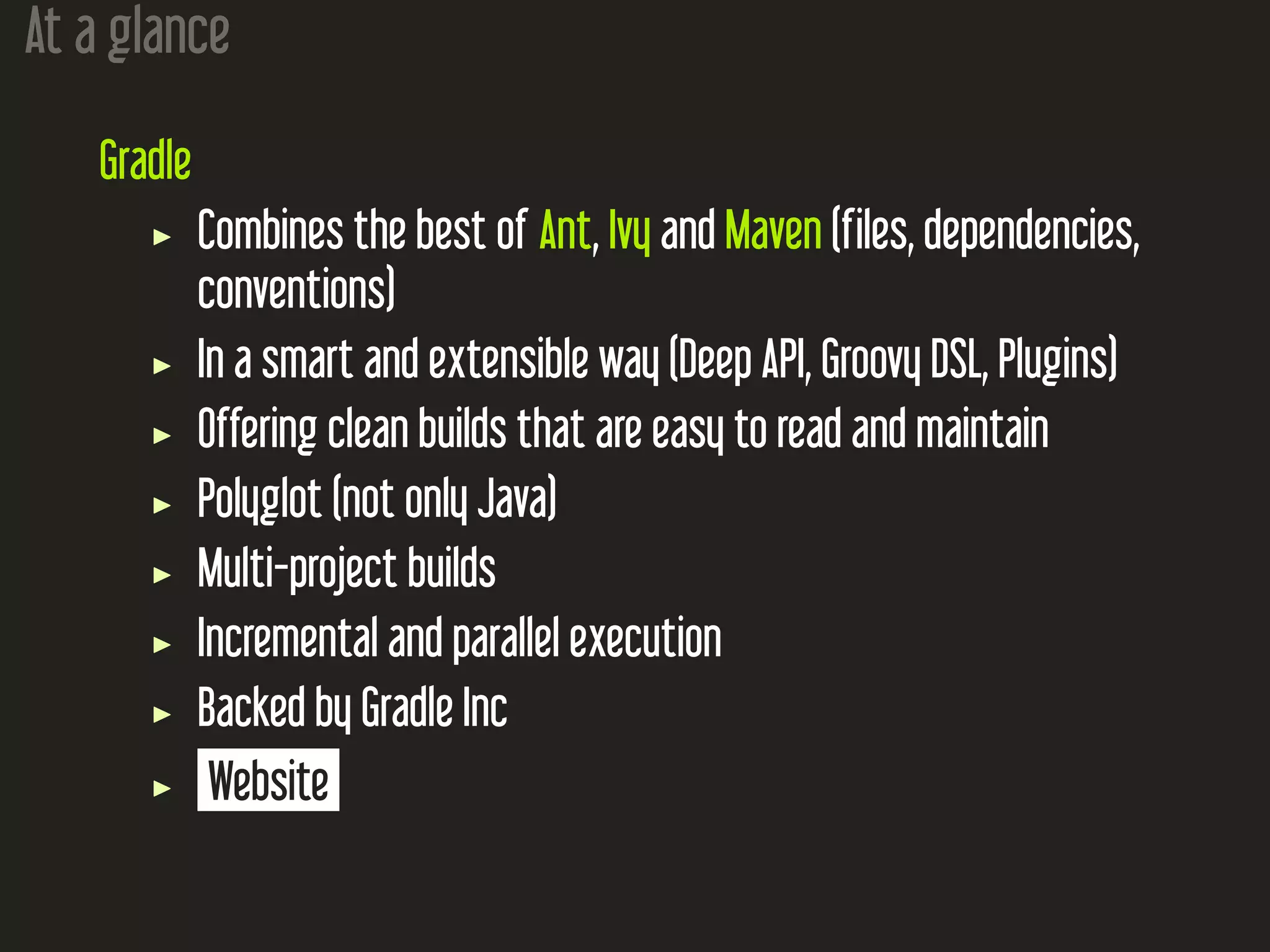 At a glance
Gradle
Combines the best of Ant, Ivy and Maven (files, dependencies,
conventions)
In a smart and extensible way (Deep API, Groovy DSL, Plugins)
Offering clean builds that are easy to read and maintain
Polyglot (not only Java)
Multi-project builds
Incremental and parallel execution
Backed by Gradle Inc
Website
 