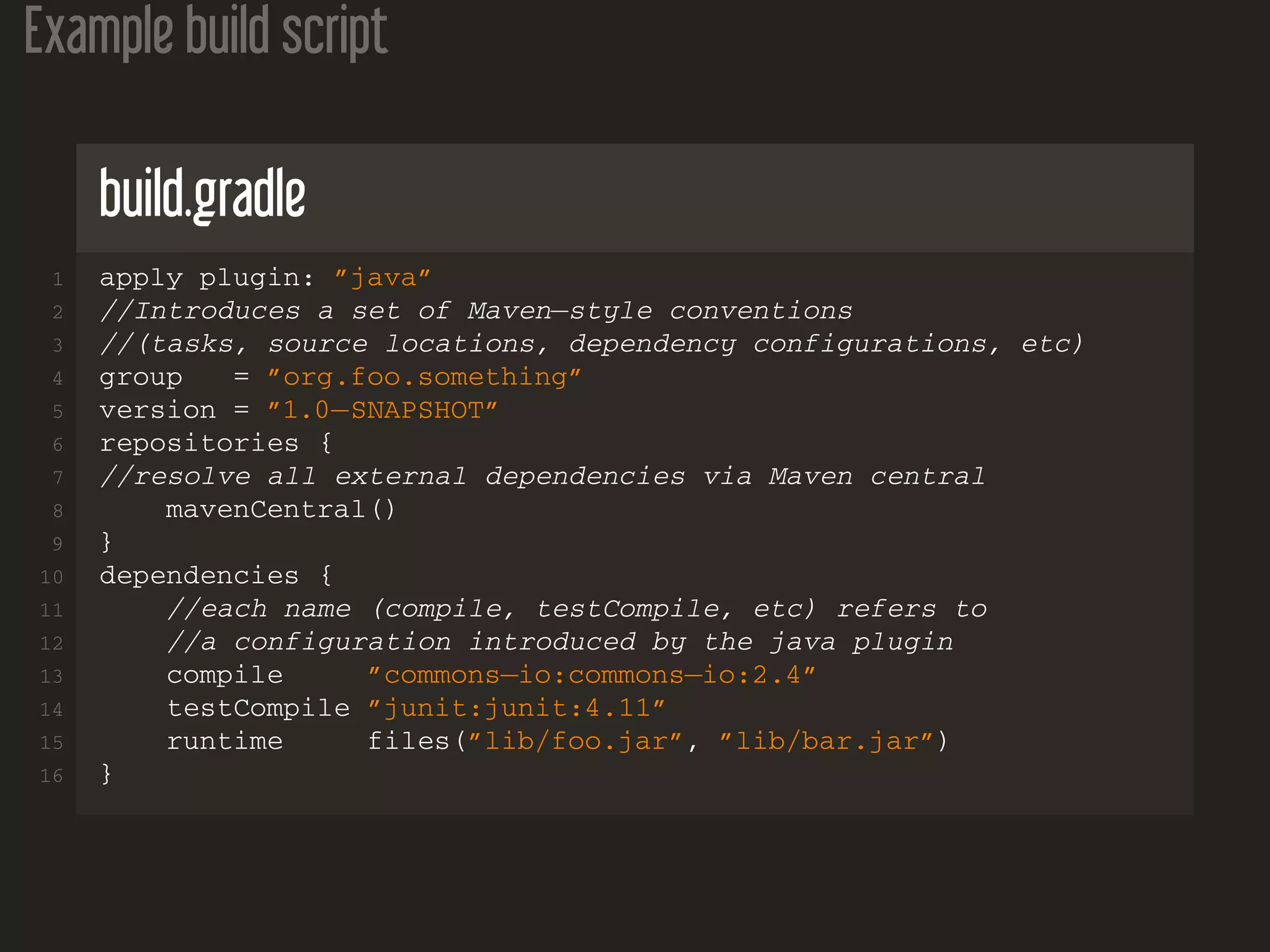 Example build script
build.gradle
1 apply plugin: ”java”
2 //Introduces a set of Maven−style conventions
3 //(tasks, source locations, dependency configurations, etc)
4 group = ”org.foo.something”
5 version = ”1.0−SNAPSHOT”
6 repositories {
7 //resolve all external dependencies via Maven central
8 mavenCentral()
9 }
10 dependencies {
11 //each name (compile, testCompile, etc) refers to
12 //a configuration introduced by the java plugin
13 compile ”commons−io:commons−io:2.4”
14 testCompile ”junit:junit:4.11”
15 runtime files(”lib/foo.jar”, ”lib/bar.jar”)
16 }
 