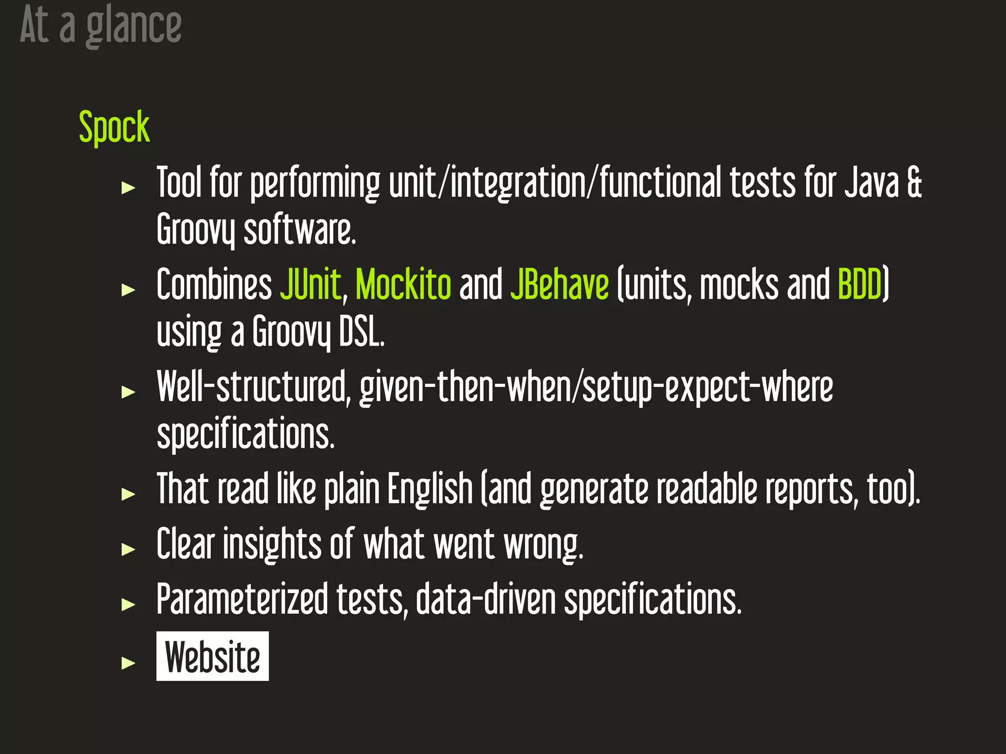 At a glance
Spock
Tool for performing unit/integration/functional tests for Java &
Groovy software.
Combines JUnit, Mockito and JBehave (units, mocks and BDD)
using a Groovy DSL.
Well-structured, given-then-when/setup-expect-where
specifications.
That read like plain English (and generate readable reports, too).
Clear insights of what went wrong.
Parameterized tests, data-driven specifications.
Website
 