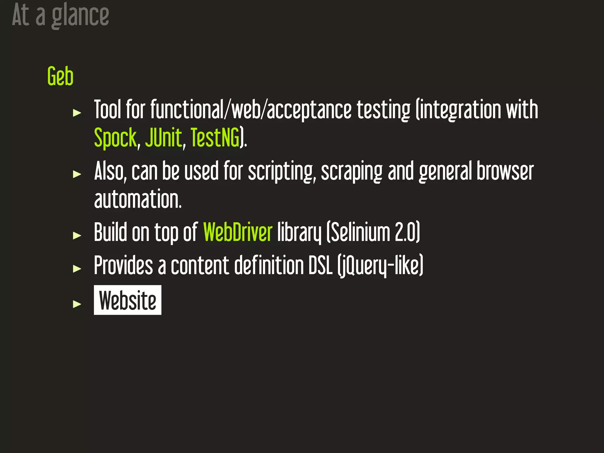 At a glance
Geb
Tool for functional/web/acceptance testing (integration with
Spock, JUnit, TestNG).
Also, can be used for scripting, scraping and general browser
automation.
Build on top of WebDriver library (Selinium 2.0)
Provides a content definition DSL (jQuery-like)
Website
 