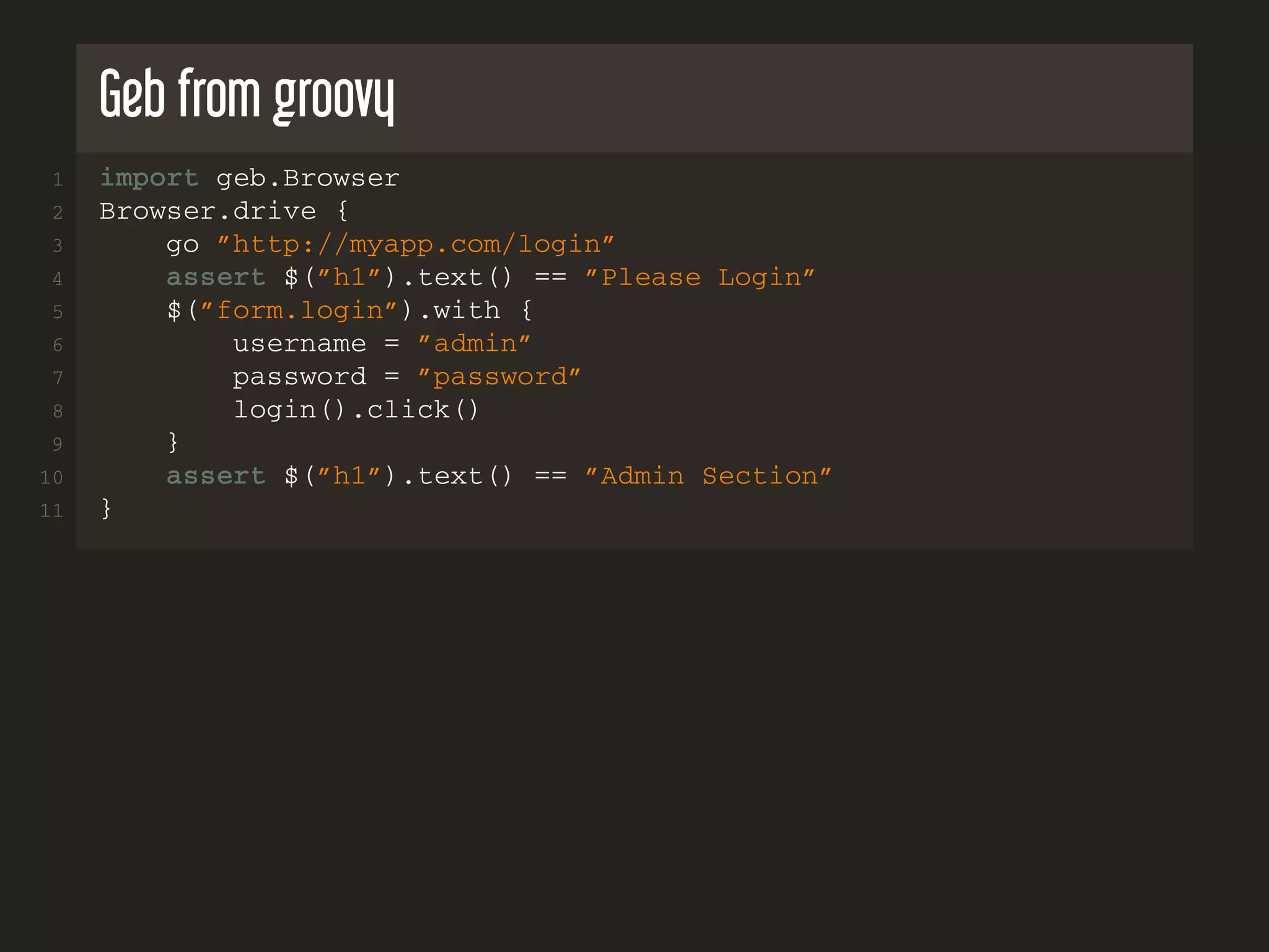 Geb from groovy
1 import geb.Browser
2 Browser.drive {
3 go ”http://myapp.com/login”
4 assert $(”h1”).text() == ”Please Login”
5 $(”form.login”).with {
6 username = ”admin”
7 password = ”password”
8 login().click()
9 }
10 assert $(”h1”).text() == ”Admin Section”
11 }
 