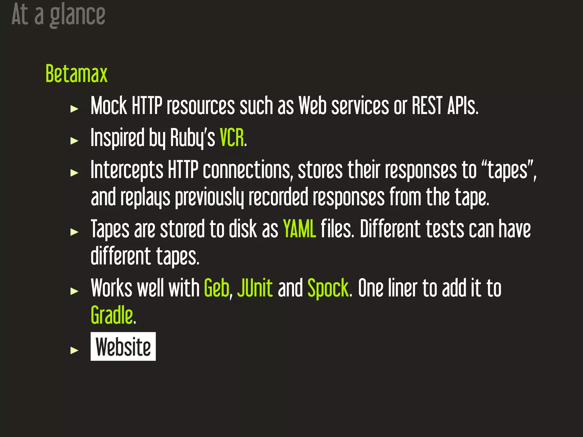At a glance
Betamax
Mock HTTP resources such as Web services or REST APIs.
Inspired by Ruby’s VCR.
Intercepts HTTP connections, stores their responses to “tapes”,
and replays previously recorded responses from the tape.
Tapes are stored to disk as YAML files. Different tests can have
different tapes.
Works well with Geb, JUnit and Spock. One liner to add it to
Gradle.
Website
 