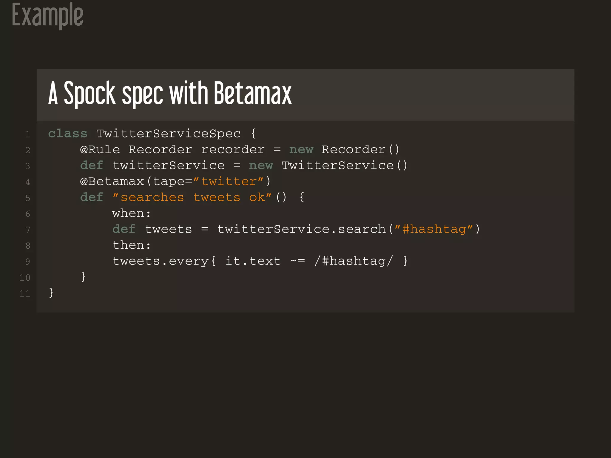 Example
A Spock spec with Betamax
1 class TwitterServiceSpec {
2 @Rule Recorder recorder = new Recorder()
3 def twitterService = new TwitterService()
4 @Betamax(tape=”twitter”)
5 def ”searches tweets ok”() {
6 when:
7 def tweets = twitterService.search(”#hashtag”)
8 then:
9 tweets.every{ it.text ~= /#hashtag/ }
10 }
11 }
 
