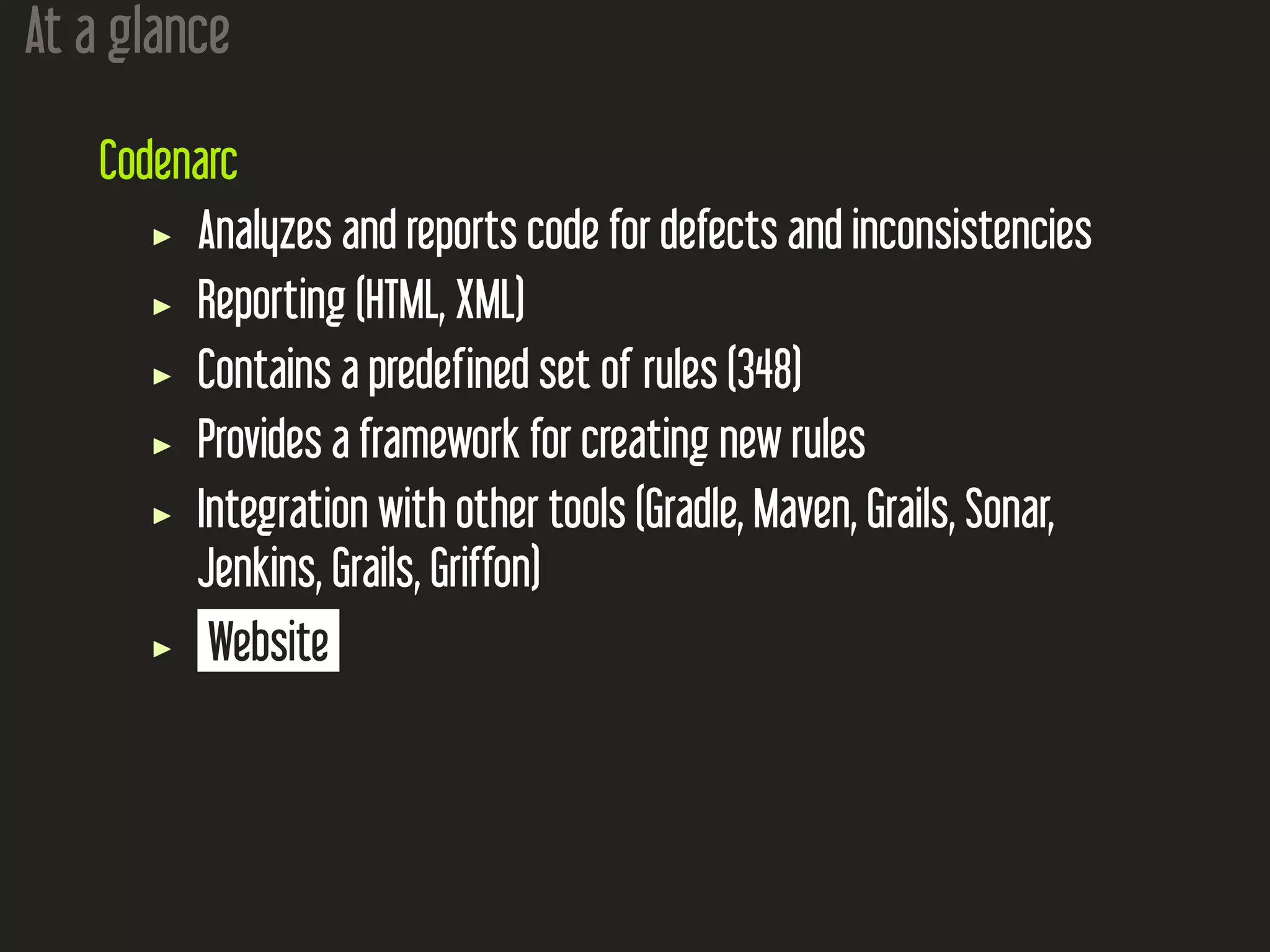 At a glance
Codenarc
Analyzes and reports code for defects and inconsistencies
Reporting (HTML, XML)
Contains a predefined set of rules (348)
Provides a framework for creating new rules
Integration with other tools (Gradle, Maven, Grails, Sonar,
Jenkins, Grails, Griffon)
Website
 