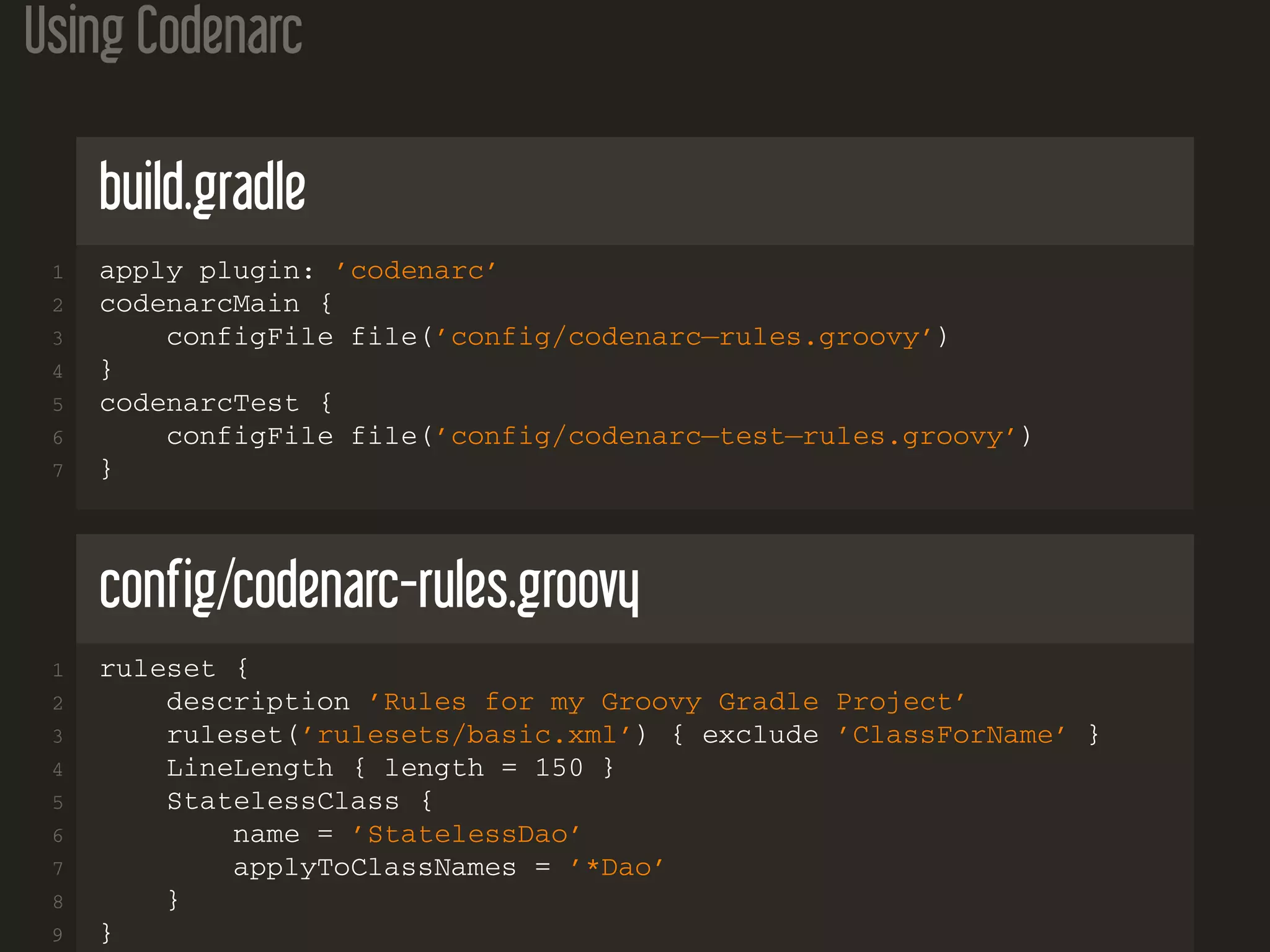 Using Codenarc
build.gradle
1 apply plugin: ’codenarc’
2 codenarcMain {
3 configFile file(’config/codenarc−rules.groovy’)
4 }
5 codenarcTest {
6 configFile file(’config/codenarc−test−rules.groovy’)
7 }
config/codenarc-rules.groovy
1 ruleset {
2 description ’Rules for my Groovy Gradle Project’
3 ruleset(’rulesets/basic.xml’) { exclude ’ClassForName’ }
4 LineLength { length = 150 }
5 StatelessClass {
6 name = ’StatelessDao’
7 applyToClassNames = ’*Dao’
8 }
9 }
 