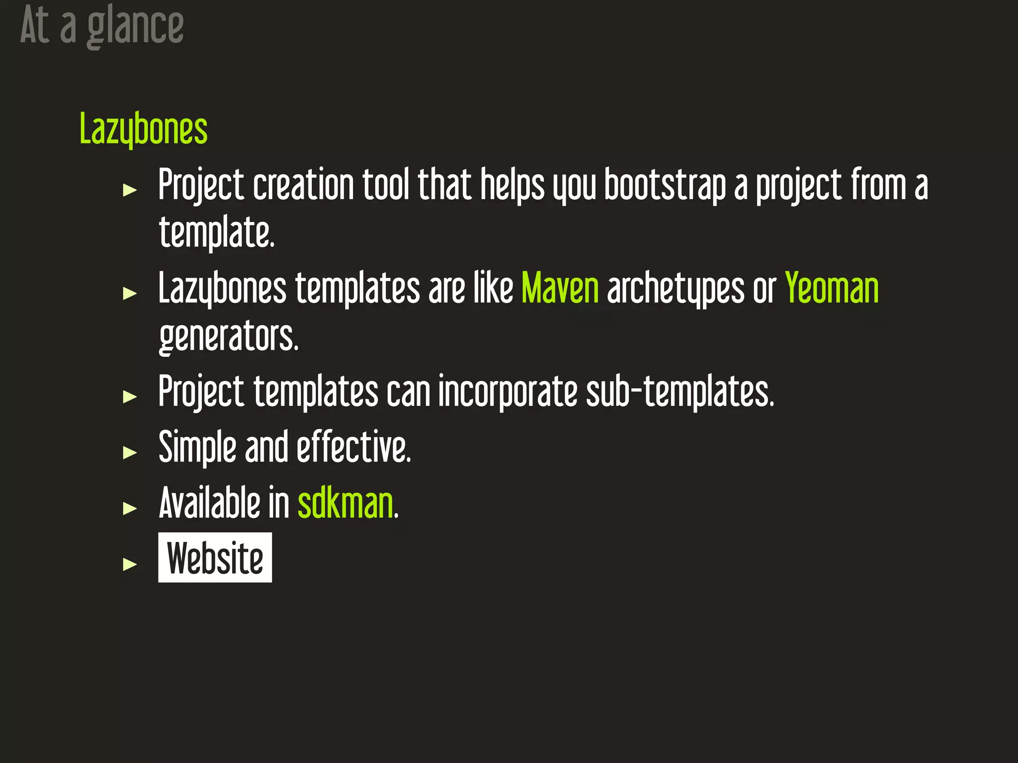 At a glance
Lazybones
Project creation tool that helps you bootstrap a project from a
template.
Lazybones templates are like Maven archetypes or Yeoman
generators.
Project templates can incorporate sub-templates.
Simple and effective.
Available in sdkman.
Website
 