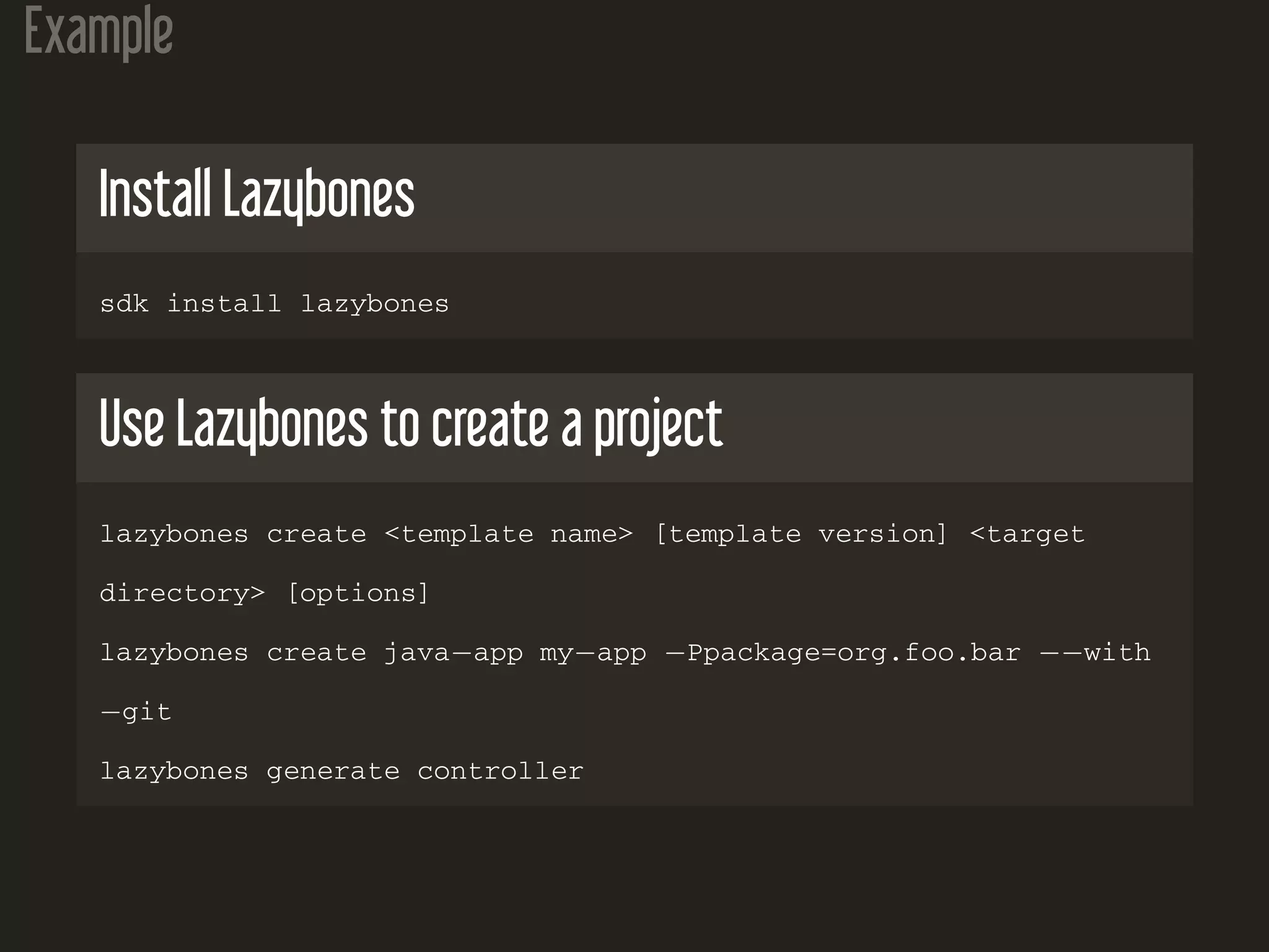 Example
Install Lazybones
sdk install lazybones
Use Lazybones to create a project
lazybones create <template name> [template version] <target
directory> [options]
lazybones create java−app my−app −Ppackage=org.foo.bar −−with
−git
lazybones generate controller
 