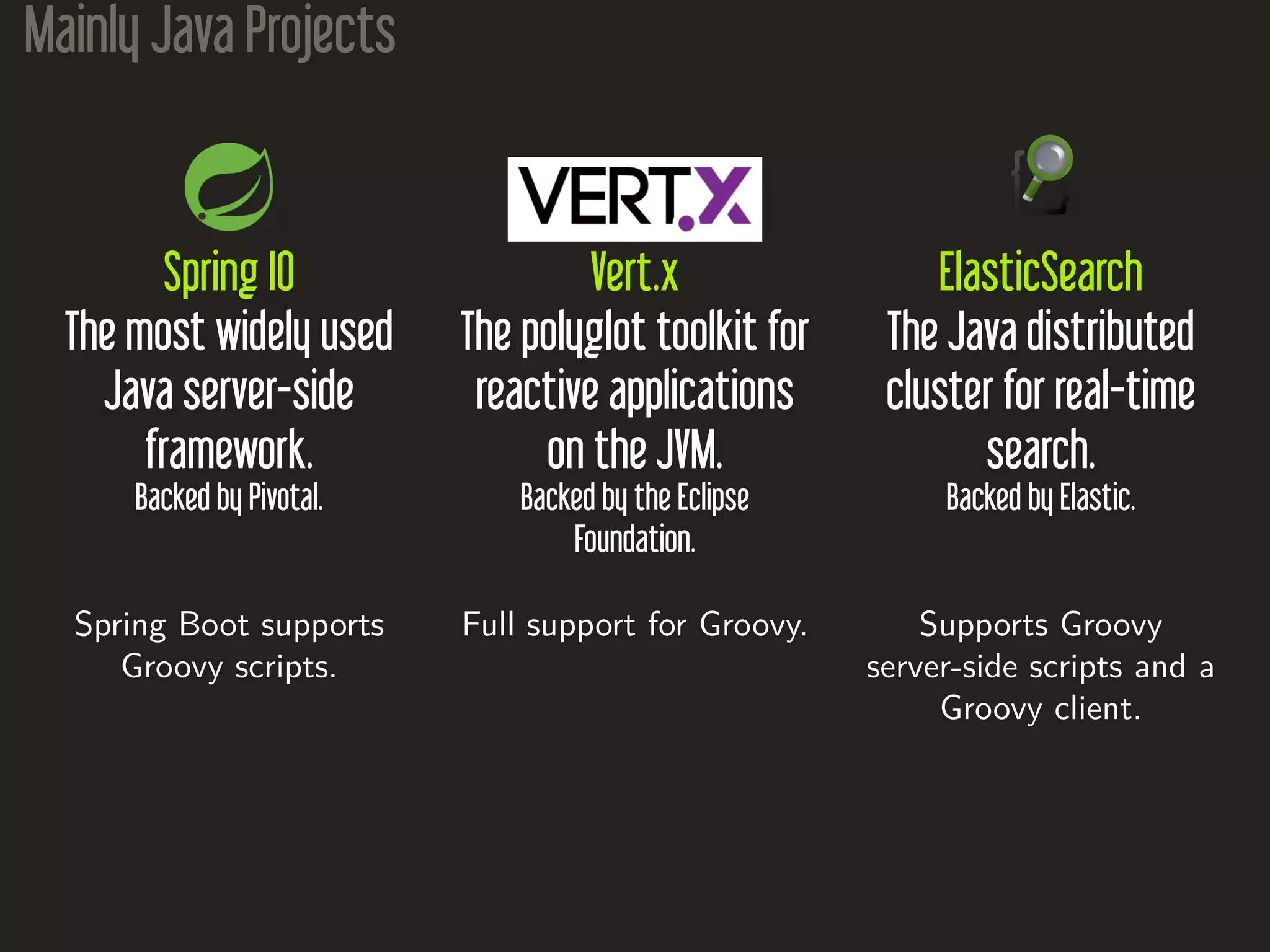 Mainly Java Projects
Spring IO
The most widely used
Java server-side
framework.
Backed by Pivotal.
Spring Boot supports
Groovy scripts.
Vert.x
The polyglot toolkit for
reactive applications
on the JVM.
Backed by the Eclipse
Foundation.
Full support for Groovy.
ElasticSearch
The Java distributed
cluster for real-time
search.
Backed by Elastic.
Supports Groovy
server-side scripts and a
Groovy client.
 