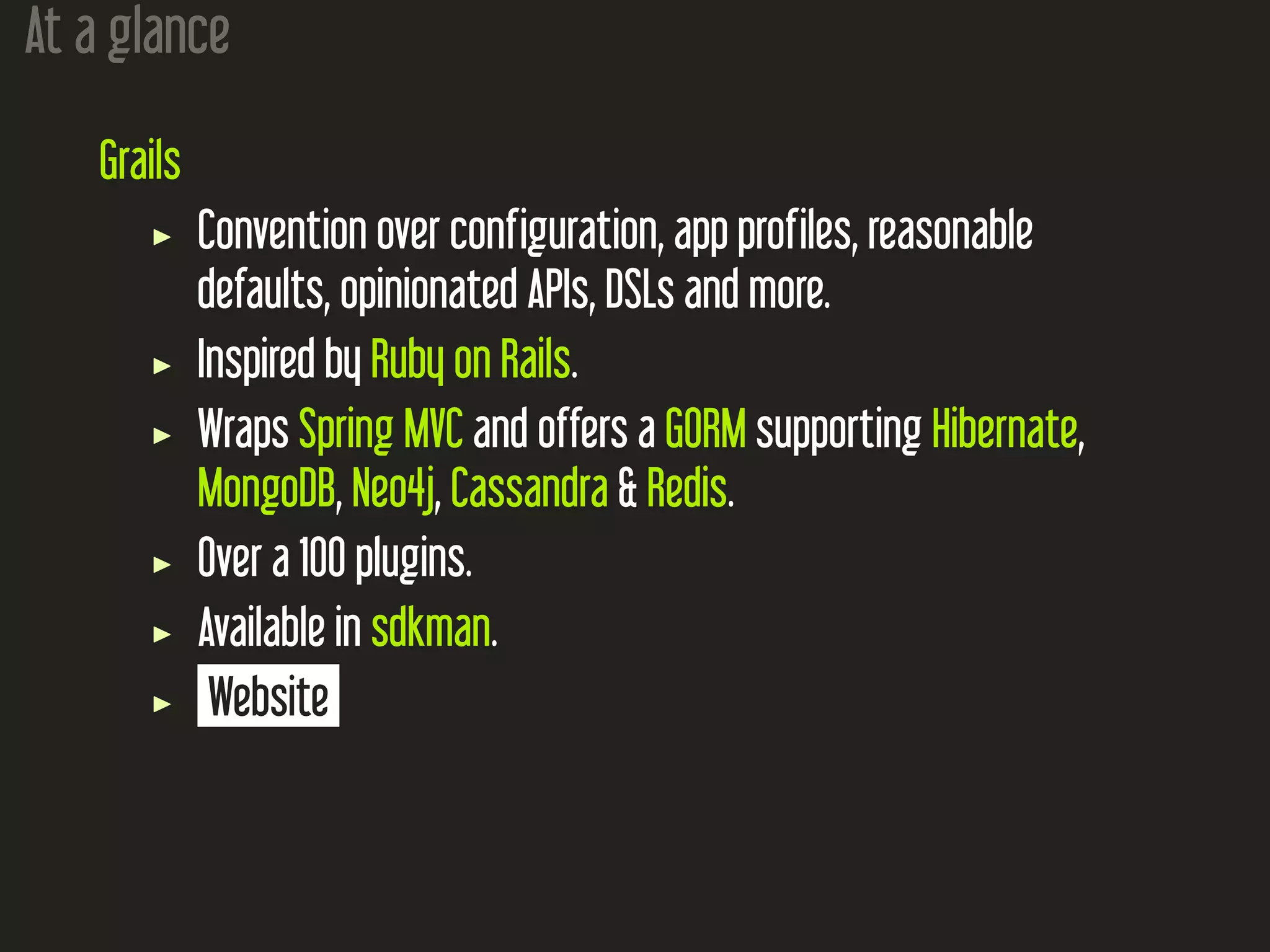 At a glance
Grails
Convention over configuration, app profiles, reasonable
defaults, opinionated APIs, DSLs and more.
Inspired by Ruby on Rails.
Wraps Spring MVC and offers a GORM supporting Hibernate,
MongoDB, Neo4j, Cassandra & Redis.
Over a 100 plugins.
Available in sdkman.
Website
 