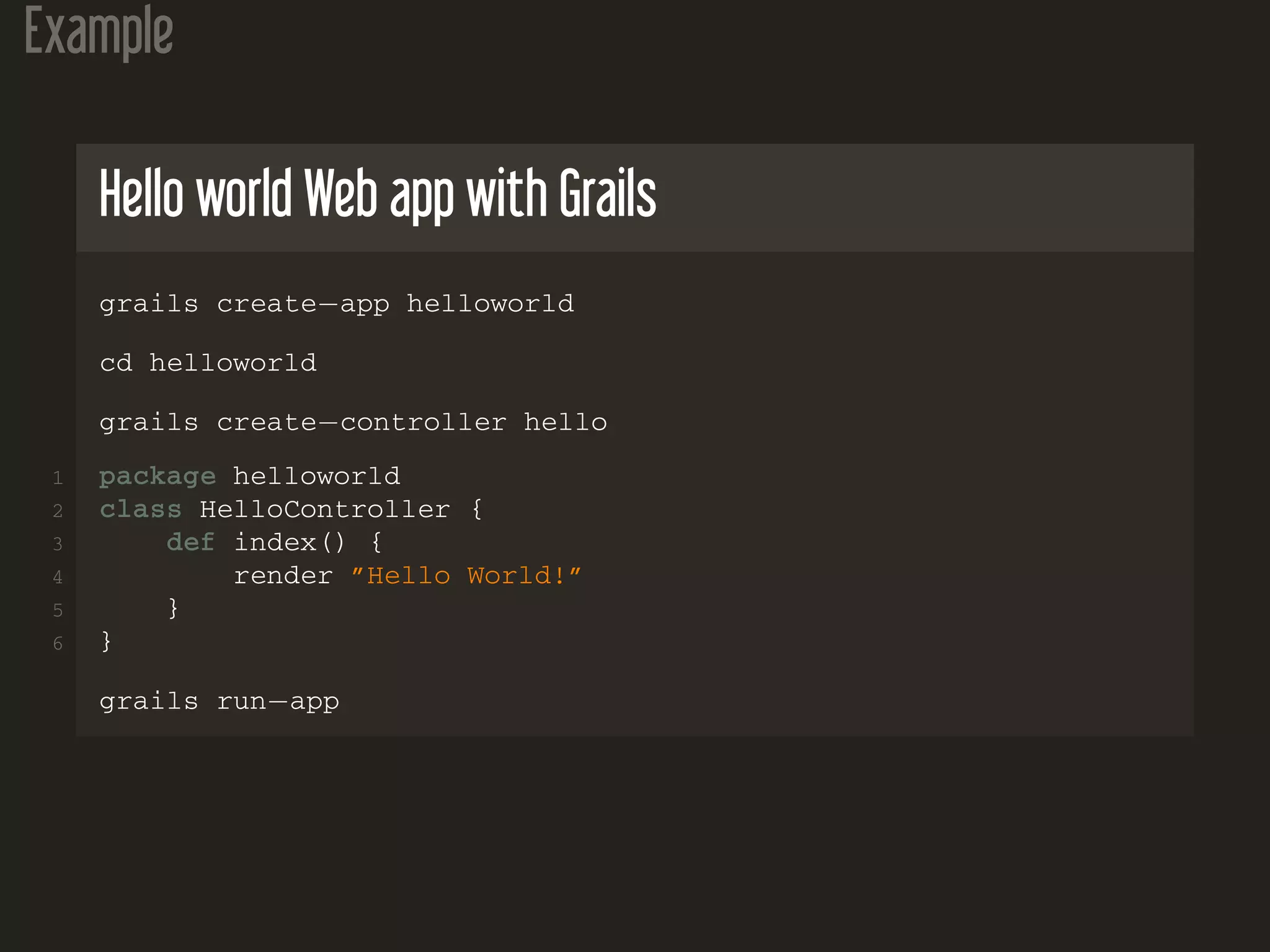 Example
Hello world Web app with Grails
grails create−app helloworld
cd helloworld
grails create−controller hello
1 package helloworld
2 class HelloController {
3 def index() {
4 render ”Hello World!”
5 }
6 }
grails run−app
 