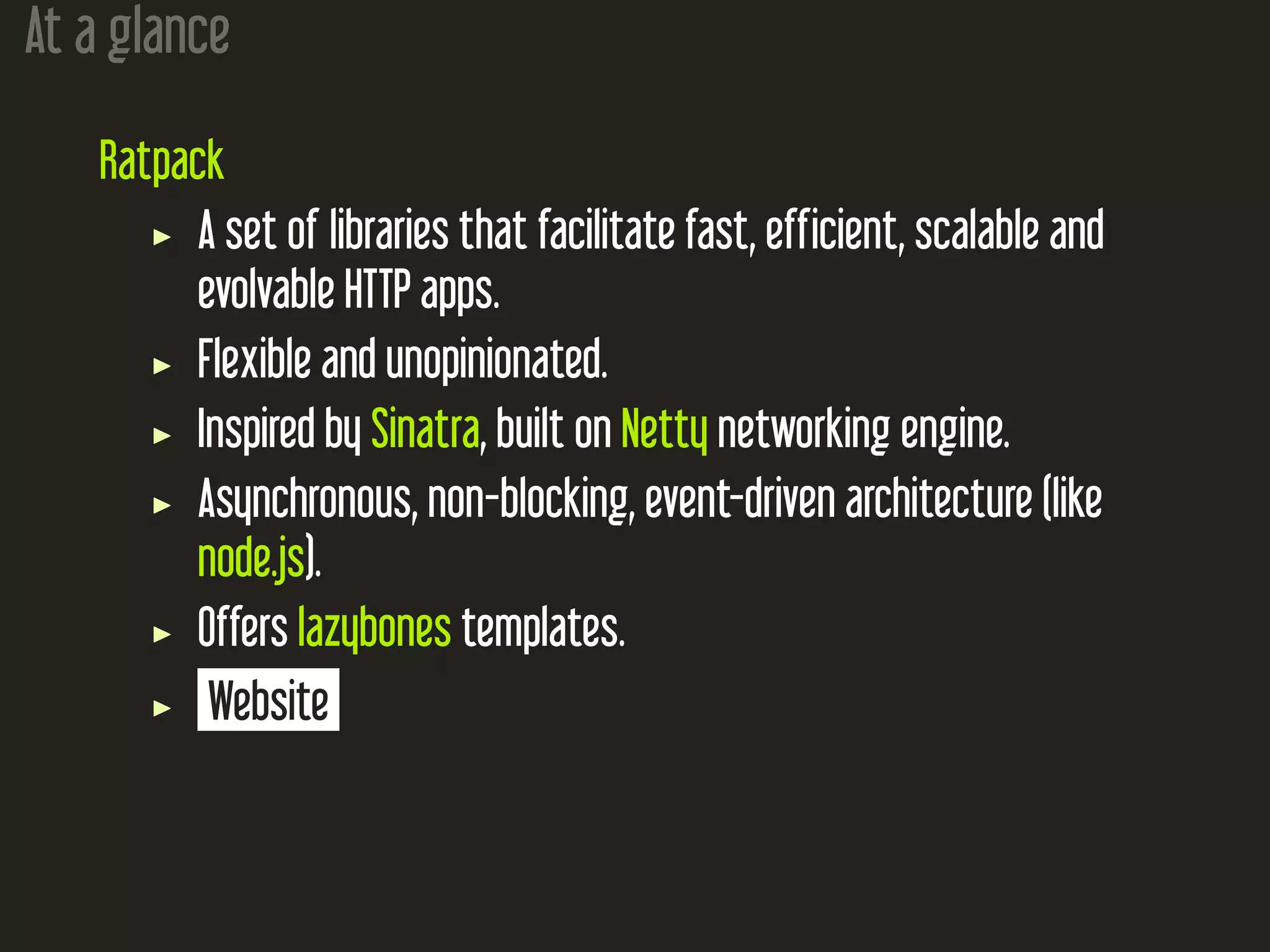 At a glance
Ratpack
A set of libraries that facilitate fast, efficient, scalable and
evolvable HTTP apps.
Flexible and unopinionated.
Inspired by Sinatra, built on Netty networking engine.
Asynchronous, non-blocking, event-driven architecture (like
node.js).
Offers lazybones templates.
Website
 