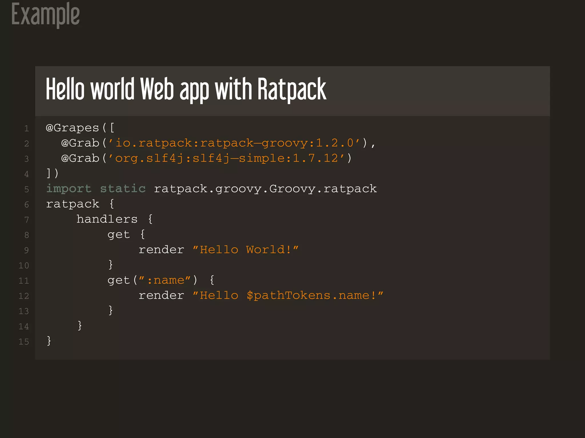Example
Hello world Web app with Ratpack
1 @Grapes([
2 @Grab(’io.ratpack:ratpack−groovy:1.2.0’),
3 @Grab(’org.slf4j:slf4j−simple:1.7.12’)
4 ])
5 import static ratpack.groovy.Groovy.ratpack
6 ratpack {
7 handlers {
8 get {
9 render ”Hello World!”
10 }
11 get(”:name”) {
12 render ”Hello $pathTokens.name!”
13 }
14 }
15 }
 