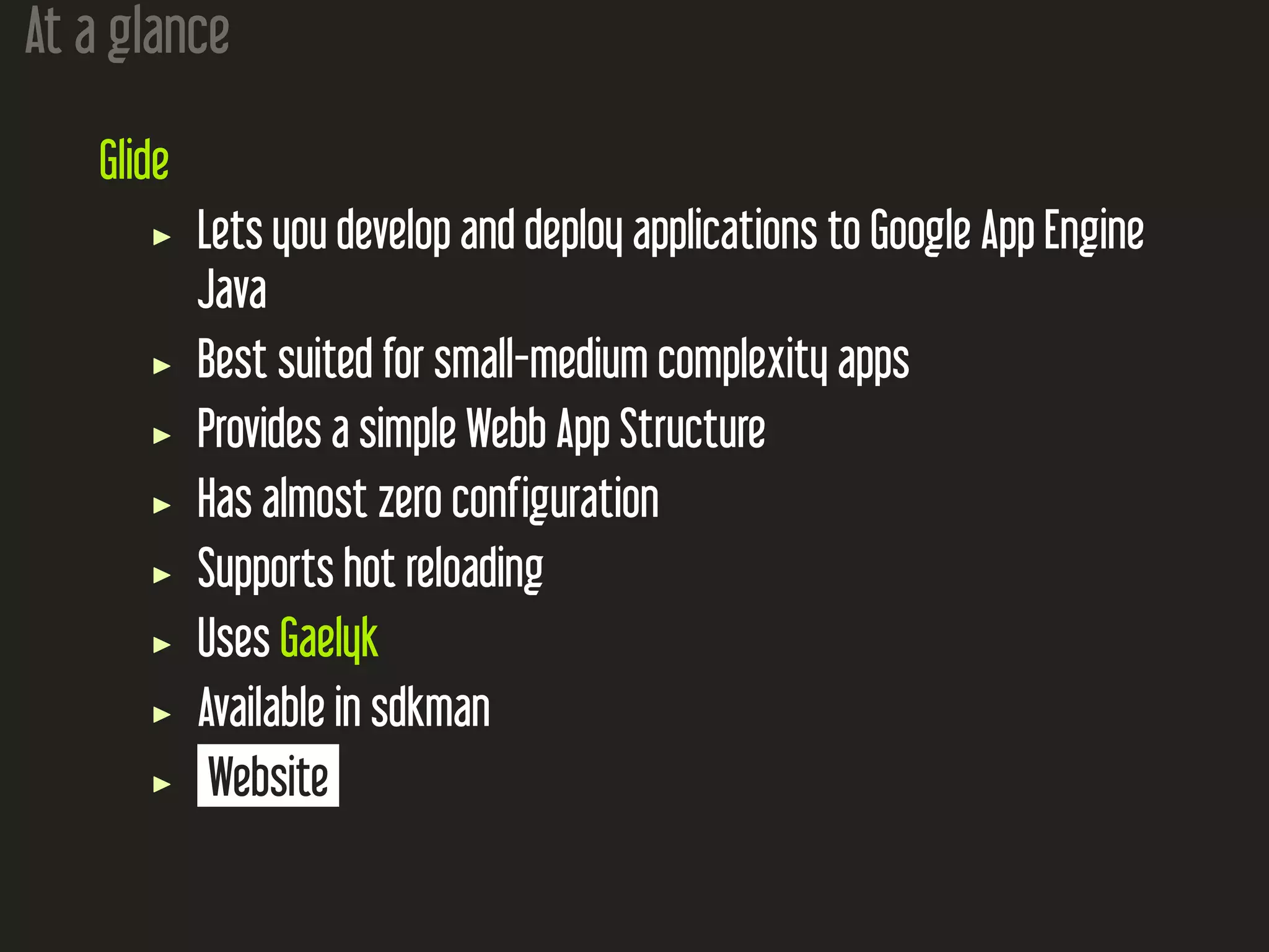At a glance
Glide
Lets you develop and deploy applications to Google App Engine
Java
Best suited for small-medium complexity apps
Provides a simple Webb App Structure
Has almost zero configuration
Supports hot reloading
Uses Gaelyk
Available in sdkman
Website
 