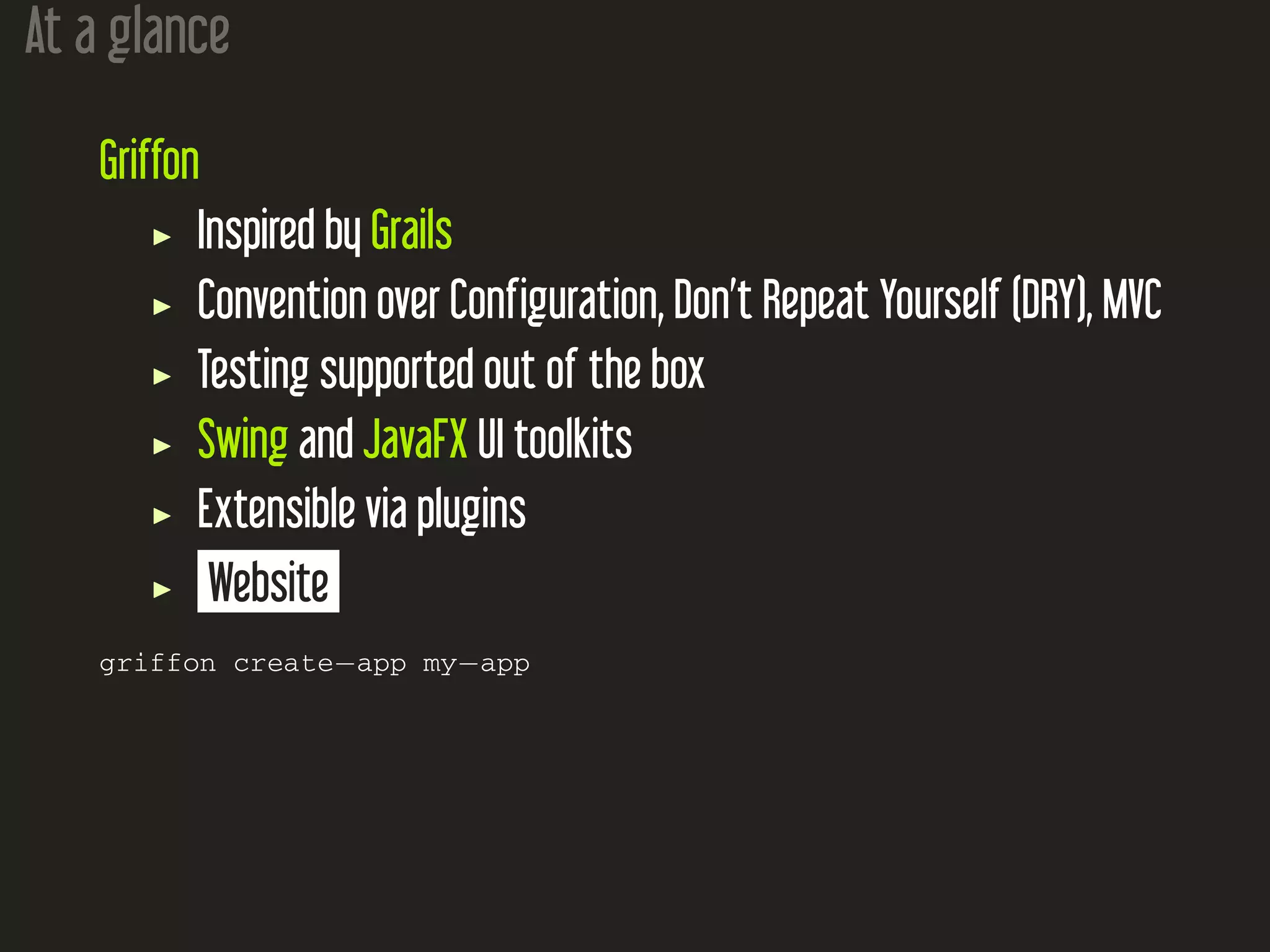 At a glance
Griffon
Inspired by Grails
Convention over Configuration, Don’t Repeat Yourself (DRY), MVC
Testing supported out of the box
Swing and JavaFX UI toolkits
Extensible via plugins
Website
griffon create−app my−app
 