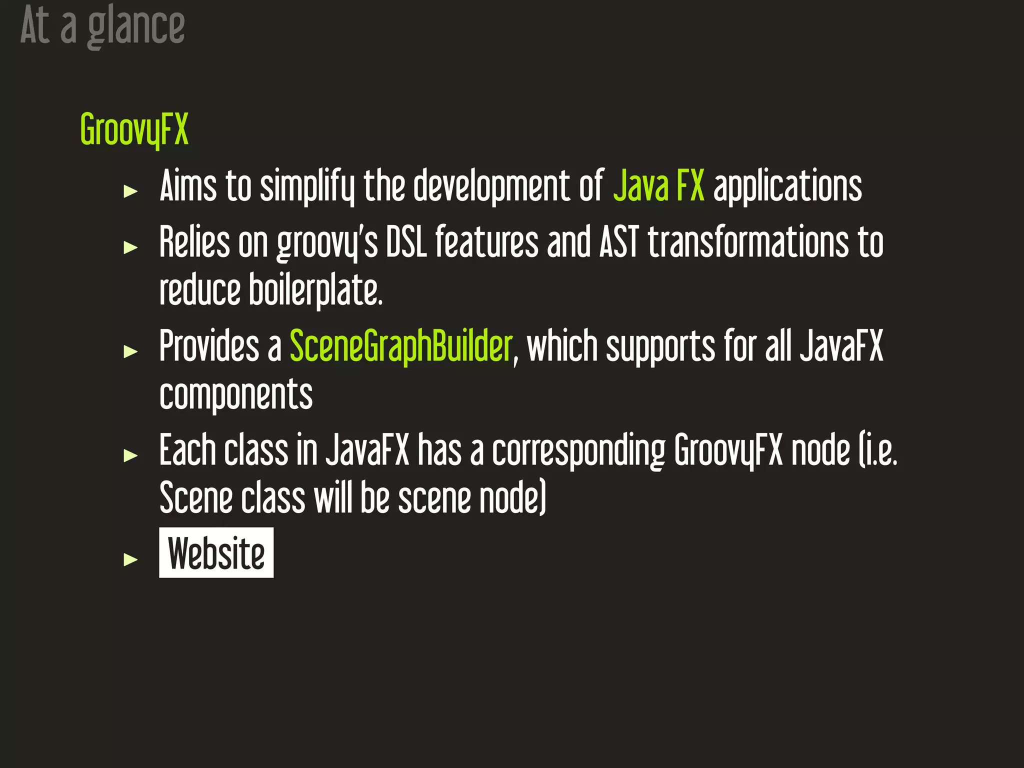At a glance
GroovyFX
Aims to simplify the development of Java FX applications
Relies on groovy’s DSL features and AST transformations to
reduce boilerplate.
Provides a SceneGraphBuilder, which supports for all JavaFX
components
Each class in JavaFX has a corresponding GroovyFX node (i.e.
Scene class will be scene node)
Website
 