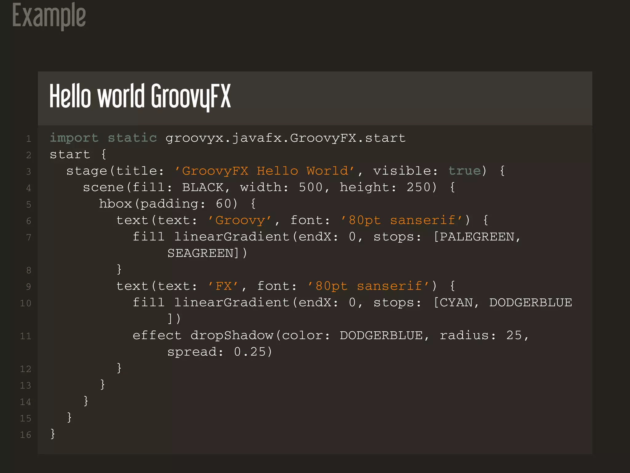 Example
Hello world GroovyFX
1 import static groovyx.javafx.GroovyFX.start
2 start {
3 stage(title: ’GroovyFX Hello World’, visible: true) {
4 scene(fill: BLACK, width: 500, height: 250) {
5 hbox(padding: 60) {
6 text(text: ’Groovy’, font: ’80pt sanserif’) {
7 fill linearGradient(endX: 0, stops: [PALEGREEN,
SEAGREEN])
8 }
9 text(text: ’FX’, font: ’80pt sanserif’) {
10 fill linearGradient(endX: 0, stops: [CYAN, DODGERBLUE
])
11 effect dropShadow(color: DODGERBLUE, radius: 25,
spread: 0.25)
12 }
13 }
14 }
15 }
16 }
 