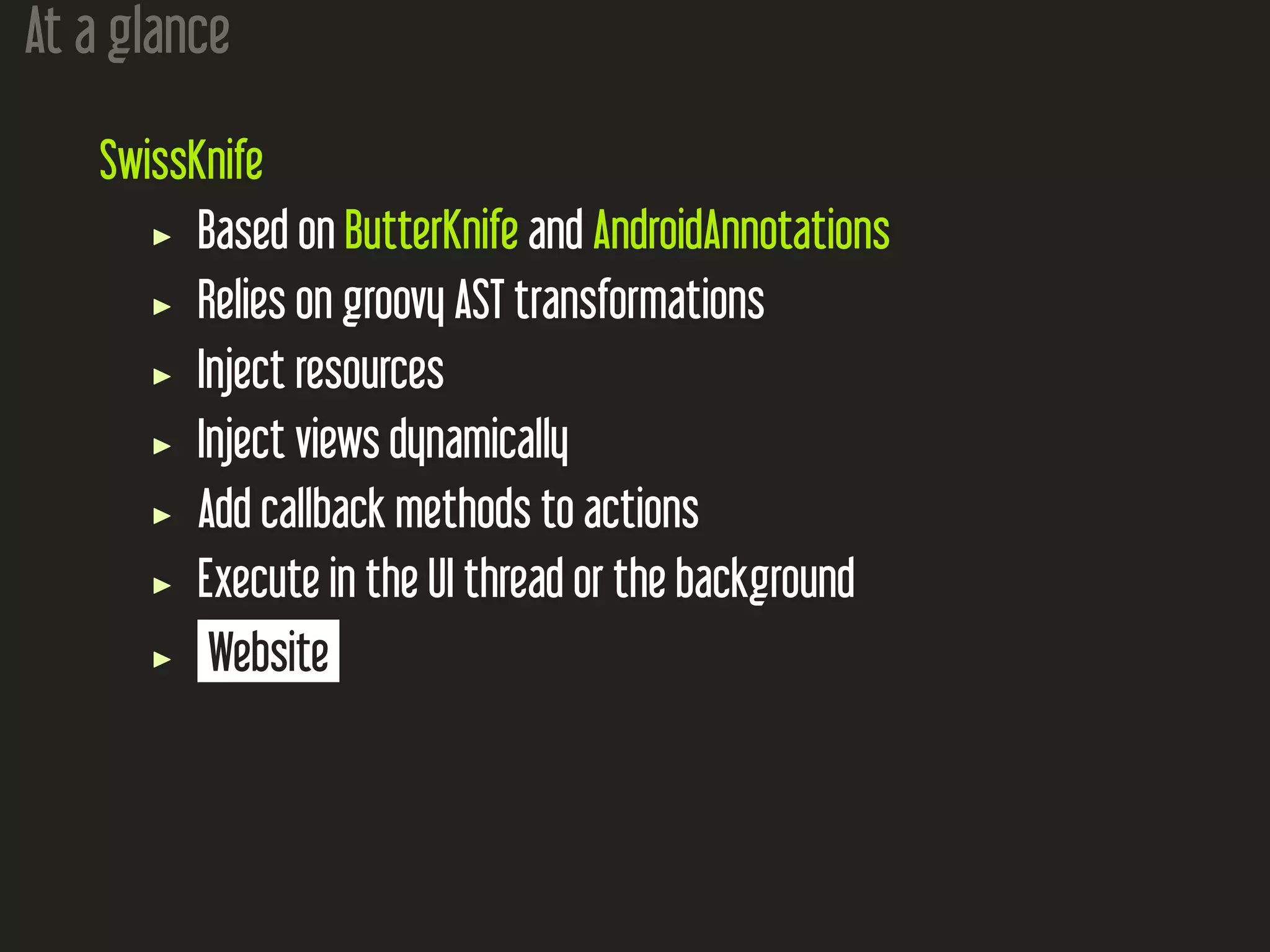 At a glance
SwissKnife
Based on ButterKnife and AndroidAnnotations
Relies on groovy AST transformations
Inject resources
Inject views dynamically
Add callback methods to actions
Execute in the UI thread or the background
Website
 