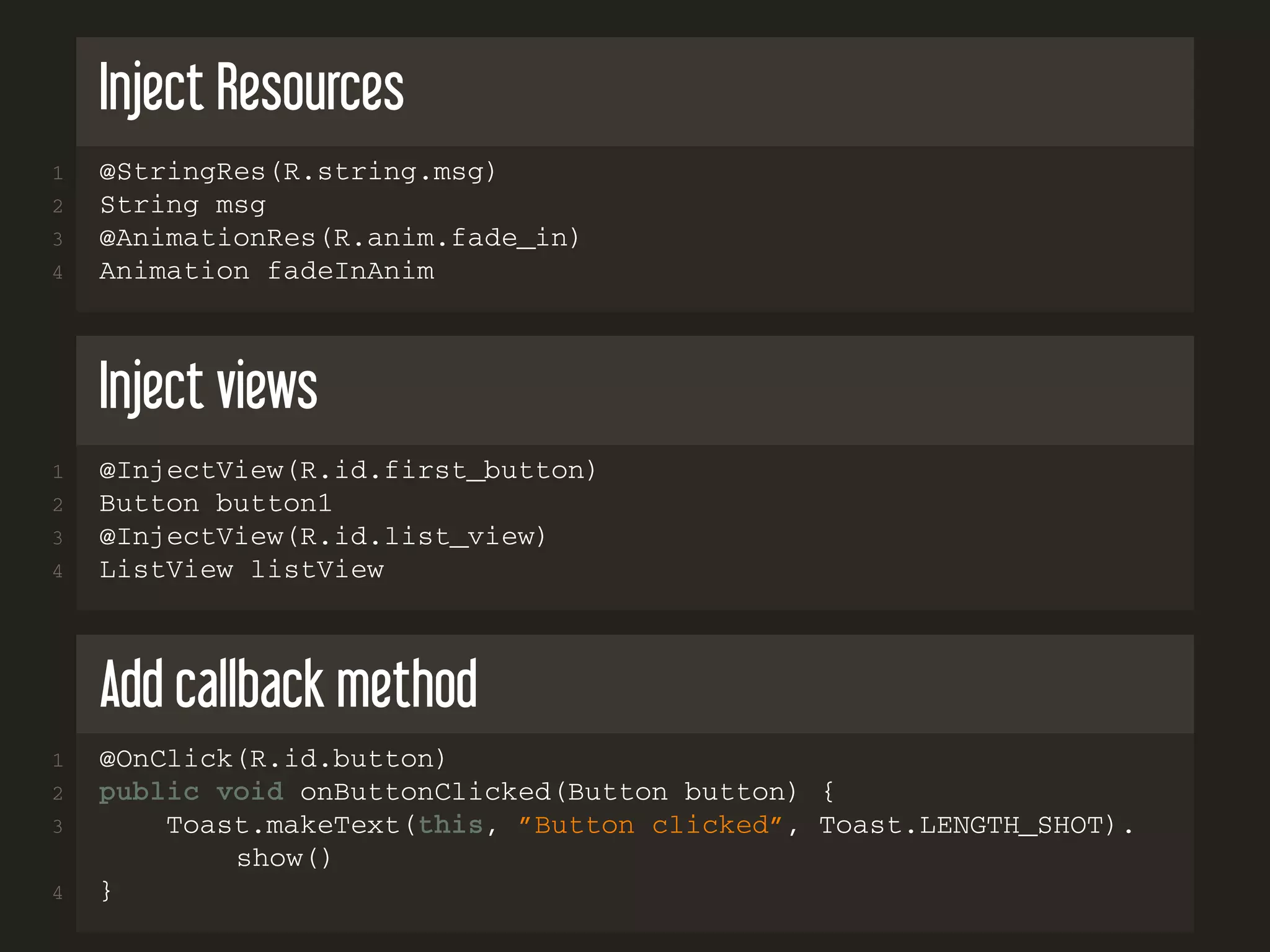 Inject Resources
1 @StringRes(R.string.msg)
2 String msg
3 @AnimationRes(R.anim.fade_in)
4 Animation fadeInAnim
Inject views
1 @InjectView(R.id.first_button)
2 Button button1
3 @InjectView(R.id.list_view)
4 ListView listView
Add callback method
1 @OnClick(R.id.button)
2 public void onButtonClicked(Button button) {
3 Toast.makeText(this, ”Button clicked”, Toast.LENGTH_SHOT).
show()
4 }
 